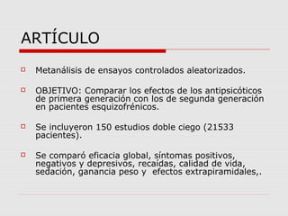 ARTÍCULO
   Metanálisis de ensayos controlados aleatorizados.

   OBJETIVO: Comparar los efectos de los antipsicóticos
    de primera generación con los de segunda generación
    en pacientes esquizofrénicos.

   Se incluyeron 150 estudios doble ciego (21533
    pacientes).

   Se comparó eficacia global, síntomas positivos,
    negativos y depresivos, recaídas, calidad de vida,
    sedación, ganancia peso y efectos extrapiramidales,.
 
