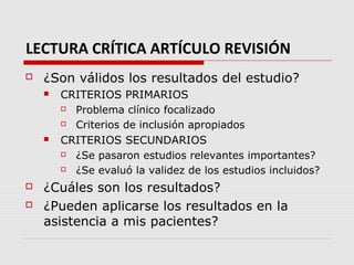 LECTURA CRÍTICA ARTÍCULO REVISIÓN
   ¿Son válidos los resultados del estudio?
       CRITERIOS PRIMARIOS
         Problema clínico focalizado
         Criterios de inclusión apropiados
       CRITERIOS SECUNDARIOS
         ¿Se pasaron estudios relevantes importantes?
         ¿Se evaluó la validez de los estudios incluidos?
   ¿Cuáles son los resultados?
   ¿Pueden aplicarse los resultados en la
    asistencia a mis pacientes?
 