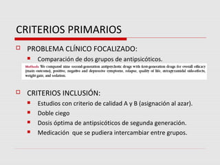 CRITERIOS PRIMARIOS
   PROBLEMA CLÍNICO FOCALIZADO:
       Comparación de dos grupos de antipsicóticos.



   CRITERIOS INCLUSIÓN:
       Estudios con criterio de calidad A y B (asignación al azar).
       Doble ciego
       Dosis óptima de antipsicóticos de segunda generación.
       Medicación que se pudiera intercambiar entre grupos.
 