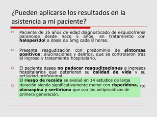 ¿Pueden aplicarse los resultados en la
asistencia a mi paciente?
   Paciente de 35 años de edad diagnosticado de esquizofrenia
    paranoide desde hace 5 años, en tratamiento con
    haloperidol a dosis de 5mg cada 8 horas.

   Presenta reagudización con predominio de síntomas
    positivos: alucinaciones y delirios, que se controlaron tras
    el ingreso y tratamiento hospitalario.

   El paciente desea no padecer reagudizaciones e ingresos
    hospitalarios que deterioran su calidad de vida y su
    actividad profesional.
    El riesgo de recaída se evaluó en 14 estudios de larga
   Nos consulta sobre la posibilidad menor con risperidona,
    duración siendo significativamente de cambiar su tratamiento
    habitual por y sertintona que con los antipsicóticos de
    olanzapina fármacos de nueva generación
    primera generación.
 