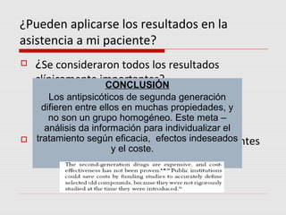 ¿Pueden aplicarse los resultados en la
asistencia a mi paciente?
   ¿Se consideraron todos los resultados
    clínicamente importantes?
                  CONCLUSIÓN
    
      Los resultados se extrajeron degeneración
      Los antipsicóticos de segunda ensayos con
    difieren entre intención de tratar.
      análisis por ellos en muchas propiedades, y
      no son un grupo homogéneo. Este meta –
     análisis da información para individualizar el
  tratamiento según eficacia, efectos indeseados
 ¿Los beneficios compensan los inconvenientes
                      y el coste.
    y los costes?
 