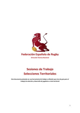 1
Federación Española de Rugby
Dirección Técnica Nacional
Sesiones de Trabajo
Selecciones Territoriales
Este documento pretende ser una herramienta de trabajo y reflexión que sirva de guía para el
trabajo de selección y desarrollo de jugadores a nivel territorial
 