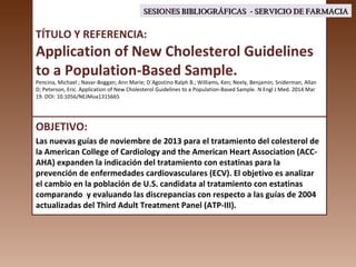 TÍTULO Y REFERENCIA:
Application of New Cholesterol Guidelines
to a Population-Based Sample.
Pencina, Michael ; Navar-Boggan; Ann Marie; D´Agostino Ralph B.; Williams, Ken; Neely, Benjamin; Sniderman, Allan
D; Peterson, Eric. Application of New Cholesterol Guidelines to a Population-Based Sample. N Engl J Med. 2014 Mar
19. DOI: 10.1056/NEJMoa1315665
OBJETIVO:
Las nuevas guías de noviembre de 2013 para el tratamiento del colesterol de
la American College of Cardiology and the American Heart Association (ACC-
AHA) expanden la indicación del tratamiento con estatinas para la
prevención de enfermedades cardiovasculares (ECV). El objetivo es analizar
el cambio en la población de U.S. candidata al tratamiento con estatinas
comparando y evaluando las discrepancias con respecto a las guías de 2004
actualizadas del Third Adult Treatment Panel (ATP-III).
SESIONES BIBLIOGRÁFICAS - SERVICIO DE FARMACIASESIONES BIBLIOGRÁFICAS - SERVICIO DE FARMACIA
 