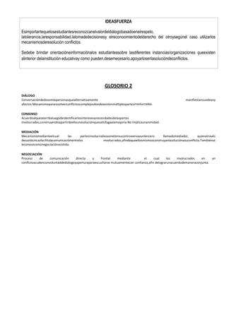 IDEASFUERZA
Esimportantequelosestudiantesreconozcanelvalordeldiálogobasadoenelrespeto,
latolerancia,laresponsabilidad,latomadedecisionesy elreconocimientodelderecho del otroysegúnel caso utilizarlos
mecanismosderesolución conflictos.
Sedebe brindar orientacióneinformaciónalos estudiantessobre lasdiferentes instancias/organizaciones queexisten
alinterior delainstitución educativay como pueden,desernecesario,apoyarlosenlasolucióndeconflictos.

GLOSORIO 2
DIÁLOGO
Conversacióndedosomáspersonasquealternativamente
afectos.Mecanismopararesolverconflictoscomplejosdondeexistenmúltiplespartesinvolucradas.

manifiestansusideasy

CONSENSO
Acuerdoalquesearribaluegodeidentificarlosinteresesynecesidadesdelaspartes
involucradas,construyendoapartirdeellounasoluciónquesatisfagaalamayoría.No implicaunanimidad.
MEDIACIÓN
Mecanismomedianteelcual
las
partesinvolucradassometensucontroversiaauntercero
llamadomediador,
quienatravés
desustécnicasfacilitalacomunicaciónentrelos
involucrados,afindequeellosmismosconstruyanlasoluciónasuconflicto.Tambiénse
leconocecomonegociaciónasistida.
NEGOCIACIÓN
Proceso
de
comunicación
directa
y
frontal
mediante
el
cual
los
involucrados
en
un
conflictoacudenconvoluntaddediálogoyaperturaparaescucharse mutuamentecon confianza,afin delograrunacuerdodemaneraconjunta.

 