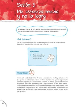 CONTRIBUCIÓN DE LA TUTORÍA: El desarrollo de una personalidad saludable
que les permita actuar con plenitud y eficacia en el entorno social.
¿Qué buscamos?
Presentación:
Iniciamos la sesión diciéndoles: “A veces, nos esforzamos mucho y no logramos lo
que queremos. Por ejemplo, cuando practicamos un deporte, queremos ganar y no
siempre lo logramos; o cuando estamos haciendo un trabajo, queremos terminarlo
muy rápido o que nos quede muy bien y, algunas veces, es muy difícil lograrlo.
Cuando esto pasa, sentimos frustración por no poder lograr algo que queremos. Esto
provoca emociones como la cólera, la tristeza y la desesperación, y puede llevarnos
a hacer cosas perjudiciales, como dejar de hacer lo que nos gusta o, incluso, actuar
con agresión”.
Que las y los estudiantes actúen con calma y control cuando no logran lo que se
proponen, a pesar de haber hecho un gran esfuerzo.
5minutos
Materiales:
	 Roles recortados de
los cuadernillos de
los estudiantes.
ROLES
368
Sesión 5
Me esfuerzo mucho
y no lo logro
 