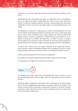 Cierre:
Les felicitamos por haber preparado sus dramatizaciones, tanto a quienes, en esta
oportunidad dramatizaron frente al salón, como a los que observaron con respeto y
atención.
Brindamos algunas sugerencias adicionales cómo el personaje de la historia podría
actuar: Primero, preguntándose qué puede o no puede cambiar de la situación. Con
lo que no puede cambiar, calmándose y aceptando la situación y, con lo que si puede,
pensando en ideas sobre cómo hacerlo y tener la valentía para actuar. En este punto
vamos reforzando las ideas fuerza.
10minutos
asignamos un “frustrado” diferente por grupo para que queden repartidos los tres
casos”.
Distribuidos los roles, les pedimos que abran su cuadernillo y lean su rol (debemos
estar muy seguros que hayan comprendido bien cada rol, por lo que estaremos
atentos a responder cualquier pregunta. Asimismo, vamos pasando por cada grupo
verificando los roles y les decimos que deben seguir las recomendaciones que su rol
indica).
Ya preparados, les indicamos: “Cada grupo va a realizar una dramatización en la cual
uno de ustedes (el frustrado) presentará una situación en la que no pudo lograr algo
para lo cual se había esforzado mucho. Luego, aquellos con roles de superhéroes
deberán entrar en escena, y siguiendo las sugerencias que se presentan en su rol,
ayudar al personaje en cuestión. Recuerden que, en todos los casos, es siempre
primero Sabina la que interviene, luego, intervienen los otros dos. Vamos a practicar la
representación por 10 minutos y luego, tres grupos pasarán al frente a dramatizarla”.
Les damos diez minutos para que ensayen. Mientras se van preparando rotamos
por los grupos y vamos orientándoles dejando claro el propósito de cada rol. Luego
pedimos grupos voluntarios que deseen realizar su dramatización frente a la clase.
Después de cada representación formulamos las preguntas:
	¿Ustedes creen que los superhéroes podrían decirle algo más al personaje?
	¿Qué pasaría si no llegan esos superhéroes al rescate?
370
 
