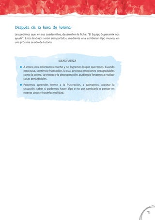 Después de la hora de tutoría:
Les pedimos que, en sus cuadernillos, desarrollen la ficha: “El Equipo Superamix nos
ayuda”. Estos trabajos serán compartidos, mediante una exhibición tipo museo, en
una próxima sesión de tutoría.
IDEAS FUERZA
	A veces, nos esforzamos mucho y no logramos lo que queremos. Cuando
esto pasa, sentimos frustración, la cual provoca emociones desagradables
como la cólera, la tristeza y la desesperación, pudiendo llevarnos a realizar
cosas perjudiciales.
	Podemos aprender, frente a la frustración, a calmarnos, aceptar la
situación, saber si podemos hacer algo o no por cambiarla o pensar en
nuevas cosas y hacerlas realidad.
371
 