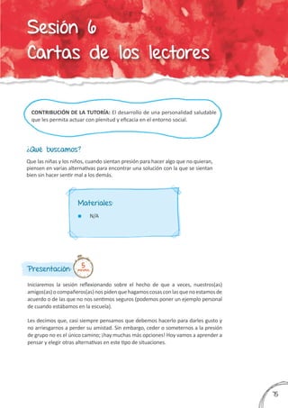 CONTRIBUCIÓN DE LA TUTORÍA: El desarrollo de una personalidad saludable
que les permita actuar con plenitud y eficacia en el entorno social.
¿Qué buscamos?
Presentación:
Iniciaremos la sesión reflexionando sobre el hecho de que a veces, nuestros(as)
amigos(as) o compañeros(as) nos piden quehagamos cosas con las queno estamos de
acuerdo o de las que no nos sentimos seguros (podemos poner un ejemplo personal
de cuando estábamos en la escuela).
Les decimos que, casi siempre pensamos que debemos hacerlo para darles gusto y
no arriesgarnos a perder su amistad. Sin embargo, ceder o someternos a la presión
de grupo no es el único camino; ¡hay muchas más opciones! Hoy vamos a aprender a
pensar y elegir otras alternativas en este tipo de situaciones.
Que las niñas y los niños, cuando sientan presión para hacer algo que no quieran,
piensen en varias alternativas para encontrar una solución con la que se sientan
bien sin hacer sentir mal a los demás.
5minutos
Materiales:
	 N/A
375
Sesión 6
Cartas de los lectores
 