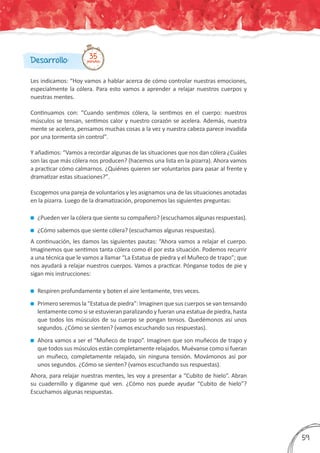 Les indicamos: “Hoy vamos a hablar acerca de cómo controlar nuestras emociones,
especialmente la cólera. Para esto vamos a aprender a relajar nuestros cuerpos y
nuestras mentes.
Continuamos con: “Cuando sentimos cólera, la sentimos en el cuerpo: nuestros
músculos se tensan, sentimos calor y nuestro corazón se acelera. Además, nuestra
mente se acelera, pensamos muchas cosas a la vez y nuestra cabeza parece invadida
por una tormenta sin controlˮ.
Y añadimos: “Vamos a recordar algunas de las situaciones que nos dan cólera ¿Cuáles
son las que más cólera nos producen? (hacemos una lista en la pizarra). Ahora vamos
a practicar cómo calmarnos. ¿Quiénes quieren ser voluntarios para pasar al frente y
dramatizar estas situaciones?ˮ.
Escogemos una pareja de voluntarios y les asignamos una de las situaciones anotadas
en la pizarra. Luego de la dramatización, proponemos las siguientes preguntas:
	¿Pueden ver la cólera que siente su compañero? (escuchamos algunas respuestas).
	¿Cómo sabemos que siente cólera? (escuchamos algunas respuestas).
A continuación, les damos las siguientes pautas: “Ahora vamos a relajar el cuerpo.
Imaginemos que sentimos tanta cólera como él por esta situación. Podemos recurrir
a una técnica que le vamos a llamar “La Estatua de piedra y el Muñeco de trapo”; que
nos ayudará a relajar nuestros cuerpos. Vamos a practicar. Pónganse todos de pie y
sigan mis instrucciones:
	Respiren profundamente y boten el aire lentamente, tres veces.
	Primero seremos la “Estatua de piedra”: Imaginen que sus cuerpos se van tensando
lentamente como si se estuvieran paralizando y fueran una estatua de piedra, hasta
que todos los músculos de su cuerpo se pongan tensos. Quedémonos así unos
segundos. ¿Cómo se sienten? (vamos escuchando sus respuestas).
	Ahora vamos a ser el “Muñeco de trapo”. Imaginen que son muñecos de trapo y
que todos sus músculos están completamente relajados. Muévanse como si fueran
un muñeco, completamente relajado, sin ninguna tensión. Movámonos así por
unos segundos. ¿Cómo se sienten? (vamos escuchando sus respuestas).
Ahora, para relajar nuestras mentes, les voy a presentar a “Cubito de hielo”. Abran
su cuadernillo y díganme qué ven. ¿Cómo nos puede ayudar “Cubito de hielo”?
Escuchamos algunas respuestas.
Desarrollo: 35minutos
359
 