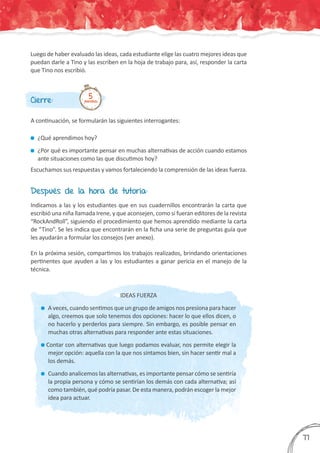 Luego de haber evaluado las ideas, cada estudiante elige las cuatro mejores ideas que
puedan darle a Tino y las escriben en la hoja de trabajo para, así, responder la carta
que Tino nos escribió.
Cierre:
A continuación, se formularán las siguientes interrogantes:
	¿Qué aprendimos hoy?
	¿Por qué es importante pensar en muchas alternativas de acción cuando estamos
ante situaciones como las que discutimos hoy?
Escuchamos sus respuestas y vamos fortaleciendo la comprensión de las ideas fuerza.
5minutos
Después de la hora de tutoría:
Indicamos a las y los estudiantes que en sus cuadernillos encontrarán la carta que
escribió una niña llamada Irene, y que aconsejen, como si fueran editores de la revista
“RockAndRoll”, siguiendo el procedimiento que hemos aprendido mediante la carta
de “Tino”. Se les indica que encontrarán en la ficha una serie de preguntas guía que
les ayudarán a formular los consejos (ver anexo).
En la próxima sesión, compartimos los trabajos realizados, brindando orientaciones
pertinentes que ayuden a las y los estudiantes a ganar pericia en el manejo de la
técnica.
IDEAS FUERZA
	A veces, cuando sentimos que un grupo de amigos nos presiona para hacer
algo, creemos que solo tenemos dos opciones: hacer lo que ellos dicen, o
no hacerlo y perderlos para siempre. Sin embargo, es posible pensar en
muchas otras alternativas para responder ante estas situaciones.
Contar con alternativas que luego podamos evaluar, nos permite elegir la
mejor opción: aquella con la que nos sintamos bien, sin hacer sentir mal a
los demás.
	Cuando analicemos las alternativas, es importante pensar cómo se sentiría
la propia persona y cómo se sentirían los demás con cada alternativa; así
como también, qué podría pasar. De esta manera, podrán escoger la mejor
idea para actuar.
377
 