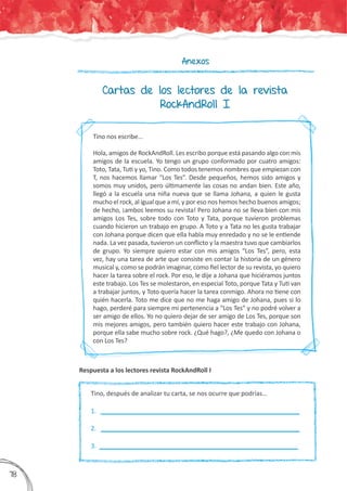 Anexos
Cartas de los lectores de la revista
RockAndRoll I
Tino nos escribe…
Hola, amigos de RockAndRoll. Les escribo porque está pasando algo con mis
amigos de la escuela. Yo tengo un grupo conformado por cuatro amigos:
Toto, Tata, Tuti y yo, Tino. Como todos tenemos nombres que empiezan con
T, nos hacemos llamar “Los Tes”. Desde pequeños, hemos sido amigos y
somos muy unidos, pero últimamente las cosas no andan bien. Este año,
llegó a la escuela una niña nueva que se llama Johana, a quien le gusta
mucho el rock, al igual que a mí, y por eso nos hemos hecho buenos amigos;
de hecho, ¡ambos leemos su revista! Pero Johana no se lleva bien con mis
amigos Los Tes, sobre todo con Toto y Tata, porque tuvieron problemas
cuando hicieron un trabajo en grupo. A Toto y a Tata no les gusta trabajar
con Johana porque dicen que ella habla muy enredado y no se le entiende
nada. La vez pasada, tuvieron un conflicto y la maestra tuvo que cambiarlos
de grupo. Yo siempre quiero estar con mis amigos “Los Tes”, pero, esta
vez, hay una tarea de arte que consiste en contar la historia de un género
musical y, como se podrán imaginar, como fiel lector de su revista, yo quiero
hacer la tarea sobre el rock. Por eso, le dije a Johana que hiciéramos juntos
este trabajo. Los Tes se molestaron, en especial Toto, porque Tata y Tuti van
a trabajar juntos, y Toto quería hacer la tarea conmigo. Ahora no tiene con
quién hacerla. Toto me dice que no me haga amigo de Johana, pues si lo
hago, perderé para siempre mi pertenencia a “Los Tes” y no podré volver a
ser amigo de ellos. Yo no quiero dejar de ser amigo de Los Tes, porque son
mis mejores amigos, pero también quiero hacer este trabajo con Johana,
porque ella sabe mucho sobre rock. ¿Qué hago?, ¿Me quedo con Johana o
con Los Tes?
Respuesta a los lectores revista RockAndRoll I
Tino, después de analizar tu carta, se nos ocurre que podrías…
1.	 _________________________________________________________	
2. _________________________________________________________	
3. _________________________________________________________
378
 