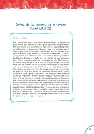 Cartas de los lectores de la revista
RockAndRoll II
Irene nos escribe…
Hola, amigos de la revista RockAndRoll. Primero, quiero decirles que me
gusta mucho esta sección de cartas, pues nos permite expresarnos y
conseguir buenos consejos. Hace unos días, noté que algunas compañeras
del salón llegaban tarde a clase de Educación Física; no entendía por qué, ya
que todos los de la clase (estoy en cuarto grado) tenemos que salir juntos
hacia los baños y, luego, caminar al parque que queda frente a la escuela
y prepararnos para Educación Física. Ellas siempre decían que estaban
cambiándose de ropa en el baño, pero no entendía por qué les tomaba
tanto tiempo. La semana pasada, fui a cambiarme con ellas al baño cuando,
de pronto, vi que en vez de darse prisa, se pusieron a mirar un libro que
tenía fotos de jóvenes. Me dio curiosidad y me acerqué a preguntarles
qué estaban haciendo. Una de ellas, Romina, me respondió que estaban
leyendo historias románticas. Yo les dije que ya teníamos que irnos a la clase
de Educación Física, pero Romina me respondió: “No seas tonta. Espera y
leamos esta historia que está muy bonita… No va a pasar nada”. Romina y
sus amigas empezaron a decirme que era una pava, y que me daba miedo
llegartardealaclase.Yo,enrealidad,nosabíaquéhacer,pueslasfotografías
y las historias del libro se veían muy bonitas y me gustaron mucho, pero no
quería llegar tarde a clase porque me podían regañar. Ese día, me quedé
con ellas, y cuando llegamos a clase, el profesor nos hizo correr más tiempo
que el resto por haber llegado tarde. Este viernes, tenemos la misma clase,
y Romina y sus amigas me han preguntado si quiero seguir leyendo con
ellas. No sé qué hacer: ¿Ir a clase temprano o quedarme un ratito a leer con
Romina y sus amigas? No quiero que me regañen en Educación Física, ¡pero
tampoco quiero quedar como una pava!
379
 