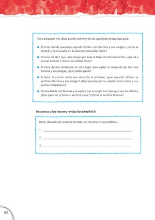 Respuesta a los lectores revista RockAndRoll II
Para preparar mis ideas puedo valerme de las siguientes preguntas guía:	
	Si Irene decide quedarse leyendo el libro con Romina y sus amigas, ¿cómo se
sentirá? ¿Qué pasaría en la clase de Educación Física?
	Si Irene les dice que sería mejor que lean el libro en otro momento, ¿qué va a
pensar Romina? ¿Cómo se sentiría Irene?
	Si Irene decide cambiarse en otro lugar para evitar la tentación de leer con
Romina y sus amigas, ¿qué podría pasar?
	Si Irene le cuenta sobre esa situación al profesor, ¿qué pasaría? ¿Cómo se
sentirían Romina y sus amigas? ¿Qué pasaría con la relación entre Irene y sus
demás compañeras?
	Si Irene habla con Romina y le explica que es mejor ir a clase que leer en el baño,
¿Qué pasaría? ¿Cómo se sentiría Irene? ¿Cómo se sentiría Romina?
Irene, después de analizar tu carta, se nos ocurre que podrías…
1.	 _________________________________________________________	
2. _________________________________________________________	
3. _________________________________________________________
380
 