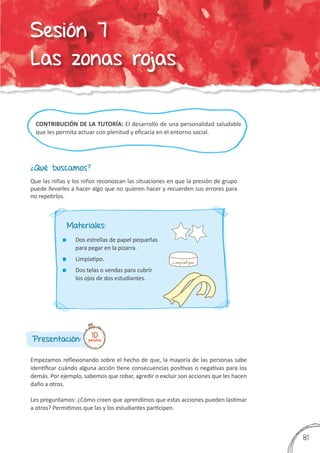 CONTRIBUCIÓN DE LA TUTORÍA: El desarrollo de una personalidad saludable
que les permita actuar con plenitud y eficacia en el entorno social.
¿Qué buscamos?
Presentación:
Empezamos reflexionando sobre el hecho de que, la mayoría de las personas sabe
identificar cuándo alguna acción tiene consecuencias positivas o negativas para los
demás. Por ejemplo, sabemos que robar, agredir o excluir son acciones que les hacen
daño a otros.
Les preguntamos: ¿Cómo creen que aprendimos que estas acciones pueden lastimar
a otros? Permitimos que las y los estudiantes participen.
Que las niñas y los niños reconozcan las situaciones en que la presión de grupo
puede llevarles a hacer algo que no quieren hacer y recuerden sus errores para
no repetirlos.
10minutos
Materiales:
	 Dos estrellas de papel pequeñas
para pegar en la pizarra.
	 Limpiatipo.
	 Dos telas o vendas para cubrir
los ojos de dos estudiantes.
381
Sesión 7
Las zonas rojas
 