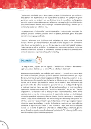 Les preguntamos, ¿alguna vez han jugado a “Ponle la cola al burro”? Hoy vamos a
jugar una versión distinta que se llama “Pon la estrella en el centro”.
Solicitamos dos voluntarios que serán los participantes 1 y 2, y explicamos que el resto
de la clase actuará como guía para ayudarlos. Pedimos a los dos voluntarios que salgan
del salón, mientras preparamos el juego asegurándonos de que no puedan oír lo que
discutiremos con el resto de la clase. En la pizarra, dibujamos un círculo lo más grande
posible, del tal manera que no sea tan sencillo ubicar el centro. A los estudiantes que
quedaron dentro del salón, les decimos que una vez que el participante 1 ingrese,
la meta es tratar de hacer que este NO ponga la estrella en el centro mediante
sugerencias equivocadas. Por ejemplo, “Más hacia la derecha”, “No, ahí no”, “Todavía
un poco más a la izquierda”, con tal de alejarlo de la ubicación correcta. Todos deben
tratar de decir en voz alta el mayor número de sugerencias posible. Les decimos que,
en cambio, cuando el participante 2 entre al salón, deberán permanecer en absoluto
silencio. Luego, nos acercamos a los dos voluntarios (fuera del salón), entregamos una
estrella a cada uno y les cubrimos los ojos. Indicamos al primero que luego de ingresar
e intentar poner la estrella en el centro de la pizarra, mantenga sus ojos cubiertos
hasta que el segundo participante lo haya intentado. Luego, indicamos al segundo
cuando sea su turno de participar. Una vez que ambos lo hayan intentado, pídales
que se descubran los ojos; descubrirán que el participante “1” estuvo probablemente
menos cerca del centro que el participante 2.
Desarrollo: 25minutos
Continuamos señalando que, a pesar de esto, a veces, hacemos cosas que lastiman a
otros porque nos dejamos llevar por la presión de los demás. Por ejemplo: Imaginen
que en un cuarto con amigos y hay una deliciosa torta de chocolate y les han pedido
que no la vayan a comer porque es para la fiesta de cumpleaños de otro niño. Ustedes
no quieren comerse la torta, pero sus amigos comienzan a retarlos y a decirles que se
coman un pedazo, que está muy rica.
Les preguntamos: ¿Qué sentirían? Permitimos que las y los estudiantes participen. Por
ejemplo, ganas de comerla, ganas de tomar un pedazo, tentación, ganas de quedar
bien con mis amigos, presión etc.
Entonces, señalamos que, podemos estar en peligro de tomar un poco de torta,
aunque sabemos que no es lo correcto. Estas situaciones peligrosas son como zonas
rojasdondesuenaunaalarmaquenosdicequealgunascosasnegativaspodríanpasar.
Esta zona roja se aplica, también, a situaciones con nuestros compañeros en las que
podemos lastimarlos. Por eso, es importante aprender a detectar cuando estamos
entrando a esa zona roja. Eso es lo que haremos hoy.
382
 