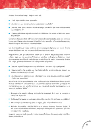 Una vez finalizado el juego, preguntamos a 1:
	 ¿Estás sorprendido con el resultado?
	 ¿Cómo crees que tus compañeros afectaron el resultado?
	 ¿Por qué crees que tu estrella estuvo más lejos del centro que la de tu compañero,
el participante 2?
	 ¿Crees que hubieras logrado un resultado diferente si lo hubieras hecho sin ayuda
del público?
Contamos al estudiante 1 sobre las diferentes instrucciones dadas para que entienda
lo que ocurrió y agradézcale su participación. Invite a que los niños aplaudan a ambos
voluntarios y los feliciten por su participación.
Les decimos cómo, a veces, sentirnos presionados por el grupo, nos puede llevar a
tomar decisiones que van en contra de lo que queremos hacer.
Preguntamos: ¿En qué situaciones creen que la presión de grupo puede llevarnos
a hacer algo que no queremos? Hacemos una lista en la pizarra. Podemos incluir
situaciones de agresión, de exclusión, de rompimiento de reglas, de toma de riesgos,
etc. Luego, guiamos la reflexión con las siguientes preguntas:
	 ¿Por qué la presión de grupo nos puede llevar a una zona roja o peligrosa?
	 ¿Alguna vez les ha pasado que han lastimado los sentimientos de alguien por
sentirse presionados por otros?
	 ¿Cómo podemos reconocer que estamos en una zona roja, de presión de grupo?,
¿Cuáles son las señales?
A continuación les preguntamos ¿qué podemos hacer cuando nos demos cuenta
de que estamos en una zona roja? Escuchamos algunas respuestas y después les
mencionamos que hay una herramienta que nos ayuda a evitar que caigamos en la
zona roja, se llama “RENA”:
1.	 Reconozco la presión: ¿Estoy sintiendo la necesidad de ir con la corriente y
complacer al grupo?
2.	 Evalúo qué haría yo si no tuviera presión: ¿Algo me dice “oh-oh”, esto no está bien?
3.	 ¡No! Siempre puedo decir que no: Si digo sí, ¿me arrepentiré mañana?
4.	 Aprendo del pasado: ¿Qué he hecho en el pasado ante una situación similar? Si
me siento incómodo haciendo esto, es porque antes ya había aprendido que traía
consecuencias negativas.
Luego de presentar cada paso, les invitamos a reflexionar al respecto y dar más ideas
para complementar.
383
 