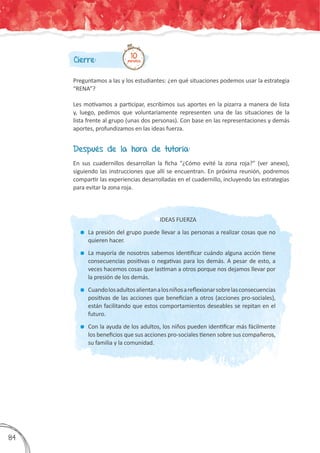 Cierre:
Preguntamos a las y los estudiantes: ¿en qué situaciones podemos usar la estrategia
“RENA”?
Les motivamos a participar, escribimos sus aportes en la pizarra a manera de lista
y, luego, pedimos que voluntariamente representen una de las situaciones de la
lista frente al grupo (unas dos personas). Con base en las representaciones y demás
aportes, profundizamos en las ideas fuerza.
10minutos
Después de la hora de tutoría:
En sus cuadernillos desarrollan la ficha “¿Cómo evité la zona roja?” (ver anexo),
siguiendo las instrucciones que allí se encuentran. En próxima reunión, podremos
compartir las experiencias desarrolladas en el cuadernillo, incluyendo las estrategias
para evitar la zona roja.
IDEAS FUERZA
	 La presión del grupo puede llevar a las personas a realizar cosas que no
quieren hacer.
	 La mayoría de nosotros sabemos identificar cuándo alguna acción tiene
consecuencias positivas o negativas para los demás. A pesar de esto, a
veces hacemos cosas que lastiman a otros porque nos dejamos llevar por
la presión de los demás.
	 Cuandolosadultosalientanalosniñosareflexionarsobrelasconsecuencias
positivas de las acciones que benefician a otros (acciones pro-sociales),
están facilitando que estos comportamientos deseables se repitan en el
futuro.
	 Con la ayuda de los adultos, los niños pueden identificar más fácilmente
los beneficios que sus acciones pro-sociales tienen sobre sus compañeros,
su familia y la comunidad.
384
 