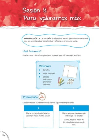 CONTRIBUCIÓN DE LA TUTORÍA: El desarrollo de una personalidad saludable
que les permita actuar con plenitud y eficacia en el entorno social.
¿Qué buscamos?
Presentación:
Colocaremos en la pizarra carteles con las siguientes expresiones:
Que las niñas y los niños aprendan a expresar y recibir mensajes positivos.
5minutos
Materiales:
	 Carteles.
	 Hojas de papel.
	 Lápices,
lapiceros o
plumones
delgados.
Marta, no terminaste la tarea.
¡Siempre haces mal las cosas!
A
Marta, veo que has avanzado
el trabajo. ¡Te felicito!
Ahora, hay que tratar de
terminarlo para que quede
listo.
B
386
Sesión 8
Para valorarnos más
 
