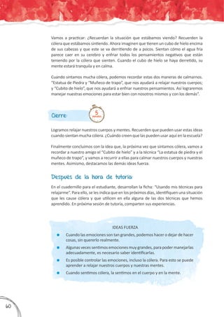 Después de la hora de tutoría:
En el cuadernillo para el estudiante, desarrollan la ficha: “Usando mis técnicas para
relajarme”. Para ello, se les indica que en los próximos días, identifiquen una situación
que les cause cólera y que utilicen en ella alguna de las dos técnicas que hemos
aprendido. En próxima sesión de tutoría, comparten sus experiencias.
IDEAS FUERZA
	 Cuando las emociones son tan grandes, podemos hacer o dejar de hacer
cosas, sin quererlo realmente.
	 Algunas veces sentimos emociones muy grandes, para poder manejarlas
adecuadamente, es necesario saber identificarlas.
	 Es posible controlar las emociones, incluso la cólera. Para esto se puede
aprender a relajar nuestros cuerpos y nuestras mentes.
	 Cuando sentimos cólera, la sentimos en el cuerpo y en la mente.
Cierre:
Logramos relajar nuestros cuerpos y mentes. Recuerden que pueden usar estas ideas
cuando sientan mucha cólera. ¿Cuándo creen que las pueden usar aquí en la escuela?
Finalmente concluimos con la idea que, la próxima vez que sintamos cólera, vamos a
recordar a nuestro amigo el “Cubito de hielo” y a la técnica “La estatua de piedra y el
muñeco de trapo”, y vamos a recurrir a ellas para calmar nuestros cuerpos y nuestras
mentes. Asimismo, destacamos las demás ideas fuerza.
5minutos
Vamos a practicar: ¿Recuerdan la situación que estábamos viendo? Recuerden la
cólera que estábamos sintiendo. Ahora imaginen que tienen un cubo de hielo encima
de sus cabezas y que este se va derritiendo de a pocos. Sientan cómo el agua fría
parece caer en su cerebro y enfriar todos los pensamientos negativos que están
teniendo por la cólera que sienten. Cuando el cubo de hielo se haya derretido, su
mente estará tranquila y en calma.
Cuando sintamos mucha cólera, podemos recordar estas dos maneras de calmarnos.
“Estatua de Piedra y “Muñeco de trapo”, que nos ayudará a relajar nuestros cuerpos;
y “Cubito de hielo”, que nos ayudará a enfriar nuestros pensamientos. Así lograremos
manejar nuestras emociones para estar bien con nosotros mismos y con los demás”.
360
 