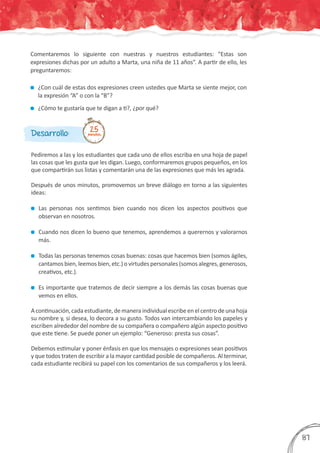 Comentaremos lo siguiente con nuestras y nuestros estudiantes: “Estas son
expresiones dichas por un adulto a Marta, una niña de 11 años”. A partir de ello, les
preguntaremos:
	 ¿Con cuál de estas dos expresiones creen ustedes que Marta se siente mejor, con
la expresión “A” o con la “B”?
	 ¿Cómo te gustaría que te digan a ti?, ¿por qué?
Pediremos a las y los estudiantes que cada uno de ellos escriba en una hoja de papel
las cosas que les gusta que les digan. Luego, conformaremos grupos pequeños, en los
que compartirán sus listas y comentarán una de las expresiones que más les agrada.
Después de unos minutos, promovemos un breve diálogo en torno a las siguientes
ideas:
	 Las personas nos sentimos bien cuando nos dicen los aspectos positivos que
observan en nosotros.
	 Cuando nos dicen lo bueno que tenemos, aprendemos a querernos y valorarnos
más.
	 Todas las personas tenemos cosas buenas: cosas que hacemos bien (somos ágiles,
cantamos bien, leemos bien, etc.) o virtudes personales (somos alegres, generosos,
creativos, etc.).
	 Es importante que tratemos de decir siempre a los demás las cosas buenas que
vemos en ellos.
Acontinuación,cadaestudiante,demaneraindividualescribeenelcentrodeunahoja
su nombre y, si desea, lo decora a su gusto. Todos van intercambiando los papeles y
escriben alrededor del nombre de su compañera o compañero algún aspecto positivo
que este tiene. Se puede poner un ejemplo: “Generoso: presta sus cosas”.
Debemos estimular y poner énfasis en que los mensajes o expresiones sean positivos
y que todos traten de escribir a la mayor cantidad posible de compañeros. Al terminar,
cada estudiante recibirá su papel con los comentarios de sus compañeros y los leerá.
Desarrollo: 25minutos
387
 