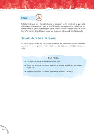 Cierre:
Solicitaremos que las y los estudiantes se coloquen todos en círculo y que cada
quien exprese brevemente cómo se sintió al leer los mensajes que ha recibido de sus
compañeros(as). Se finaliza dando un fuerte aplauso a todos y presentamos las “Ideas
fuerza” a manera de síntesis, de modo que fortalezca lo trabajado en el desarrollo.
15minutos
Después de la hora de tutoría:
Estimularemos a nuestros estudiantes para que escriban mensajes motivadores
relacionados con lo que más valoran de sí mismos, los cuales serán colocados en el
aula.
IDEAS FUERZA
	 Los mensajes positivos nos hacen sentir bien.
	 Todas las personas tenemos aspectos positivos y debemos reconocer
cuáles son.
	 Debemos aprender a expresar mensajes positivos a los demás.
388
 
