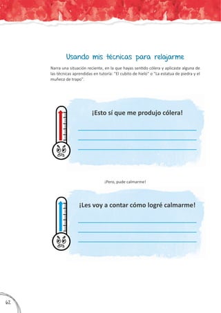 Usando mis técnicas para relajarme
Narra una situación reciente, en la que hayas sentido cólera y aplicaste alguna de
las técnicas aprendidas en tutoría: "El cubito de hielo" o "La estatua de piedra y el
muñeco de trapo".
¡Pero, pude calmarme!
¡Esto sí que me produjo cólera!
¡Les voy a contar cómo logré calmarme!
___________________________________________________
___________________________________________________
___________________________________________________
___________________________________________________
___________________________________________________
___________________________________________________
362
 