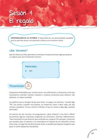 CONTRIBUCIÓN DE LA TUTORÍA: El desarrollo de una personalidad saludable
que les permita actuar con plenitud y eficacia en el entorno social.
¿Qué buscamos?
Presentación:
Empezamos diciéndoles que, muchas veces, nos enfrentamos a situaciones en las que
necesitamos controlar nuestros impulsos y nuestras emociones para obtener, más
adelante, un mejor resultado.
Les pedimos que se pongan de pie para hacer un juego y les decimos: “cuando diga
“YA”, nos vamos a quedar muy quietos, sin movernos, hacer o decir nada, por dos
minutos completos. Yo voy a tomar el tiempo. El que se mueva o diga algo, quedará
eliminado”.
Al culminar los dos minutos, les preguntamos: ¿Qué sintieron? ¿Fue fácil o difícil?
Escuchamos algunas respuestas acogiendo sus emociones. Entonces reflexionamos:
“Hay momentos en que tenemos que controlarnos y esperar. Por ejemplo, si tenemos
que estudiar para un examen y no controlamos el impulso de ver televisión o hacer
otras cosas, en lugar de estudiar durante el día, es posible que después tengamos que
pasar la noche despiertos estudiando.
Quelasniñasylosniñosaprendanacontrolarelimpulsodehaceralgoquequieran
y a esperar que sea el momento correcto.
10minutos
Materiales:
	 N/A
363
Sesión 4
El regalo
 