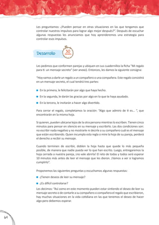 Les pedimos que conformen parejas y ubiquen en sus cuadernillos la ficha "Mi regalo
para ti: un mensaje secreto" (ver anexo). Entonces, les damos la siguiente consigna:
“Hoy vamos a darle un regalo a un compañero o una compañera. Este regalo consistirá
en un mensaje secreto, el cual tendrá tres partes:
	En la primera, le felicitarán por algo que haya hecho.
	En la segunda, le darán las gracias por algo en lo que te haya ayudado.
	En la tercera, le invitarán a hacer algo divertido.
Para cerrar el regalo, completamos la oración: “Algo que admiro de ti es… “, que
encontrarán en la misma hoja.
Si quieren, pueden ubicarse lejos de la otra persona mientras lo escriben. Tienen cinco
minutos para pensar en silencio en su mensaje y escribirlo. Las dos condiciones son:
no escribir nada negativo y no mostrarle ni decirle a su compañero cuál es el mensaje
que están escribiendo. Quien incumpla esta regla o mire la hoja de su pareja, perderá
el derecho a recibir su mensaje.
Cuando terminen de escribir, doblen la hoja hasta que quede lo más pequeña
posible, de manera que nadie pueda ver lo que han escrito. Luego, entregaremos la
hoja cerrada a nuestra pareja, ¡no vale abrirla! El reto de todas y todos será esperar
10 minutos más antes de leer el mensaje que les dieron. ¡Vamos a ver si logramos
cumplirlo”.
Proponemos las siguientes preguntas y escuchamos algunas respuestas:
	¿Tienen deseos de leer su mensaje?
	¿Es difícil controlarse?
Les decimos: “Así como en este momento pueden estar sintiendo el deseo de leer su
mensaje secreto o de contarle a su compañero o compañera el regalo que escribieron,
hay muchas situaciones en la vida cotidiana en las que tenemos el deseo de hacer
algo pero debemos esperar.
Desarrollo: 30minutos
Les preguntamos: ¿Pueden pensar en otras situaciones en las que tengamos que
controlar nuestros impulsos para lograr algo mejor después?”. Después de escuchar
algunas respuestas les anunciamos que hoy aprenderemos una estrategia para
controlar esos impulsos.
364
 
