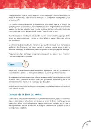 Cierre:
Preparamos el reforzamiento de ideas mediante la pregunta: ¿Fue fácil o difícil resistir
el deseo de leer cuál era su mensaje secreto o de revelar lo que habían escrito?
Después de escuchar respuestas de voluntarias y voluntarios, culminamos reforzando
las ideas fuerza, poniendo especial énfasis en que hemos aprendido y practicado
cómo controlar los impulsos de hacer algo que deseaban.
Les indicamos que no olviden llevarse su mensaje y guardarlo y que pueden mostrarlo
a sus familias en casa.
5minutos
Para ayudarnos a esperar, vamos a pensar en estrategias para desviar la atención del
deseo de mirar la hoja o de revelar el mensaje a su compañero o compañera. ¿Qué
se les ocurre?”.
Escuchamos algunas respuestas y anotamos las principales ideas e la pizarra. Por
ejemplo, pensar en otras cosas, hablar de temas que no tengan nada que ver con los
regalos, cambiar de actividad para intentar olvidarse de los regalos, etc. Pedimos a
cada pareja que escoja la que mejor le parezca para alcanzar el reto.
Durante estos diez minutos, los estudiantes pueden conversar con sus parejas de los
temas que quieran, siempre y cuando no miren la hoja ni revelen el mensaje secreto
que escribieron.
Al culminar los diez minutos, les indicamos que pueden leer cuál es el mensaje que
recibieron. Les felicitamos por haber logrado la meta de esperar antes de abrir o
revelar el mensaje y les motivamos para que agradezcan a su pareja por el mensaje.
Preguntamos: ¿Qué estrategia escogieron para resistir ese deseo? ¿Les funcionó?
Escuchamos algunas respuestas.
Después de la hora de tutoría:
Lasniñasylosniñosescribiránenlaficha“Aprendiendoaesperar”,desuscuadernillos,
algunos ejemplos de situaciones en las que, a pesar de tener muchas ganas de
hacer algo, deban resistir el deseo de hacerlo. Asimismo, contarán, en el espacio
correspondiente, de qué manera las estrategias aprendidas les pueden ayudar a
conseguir este propósito.
365
 