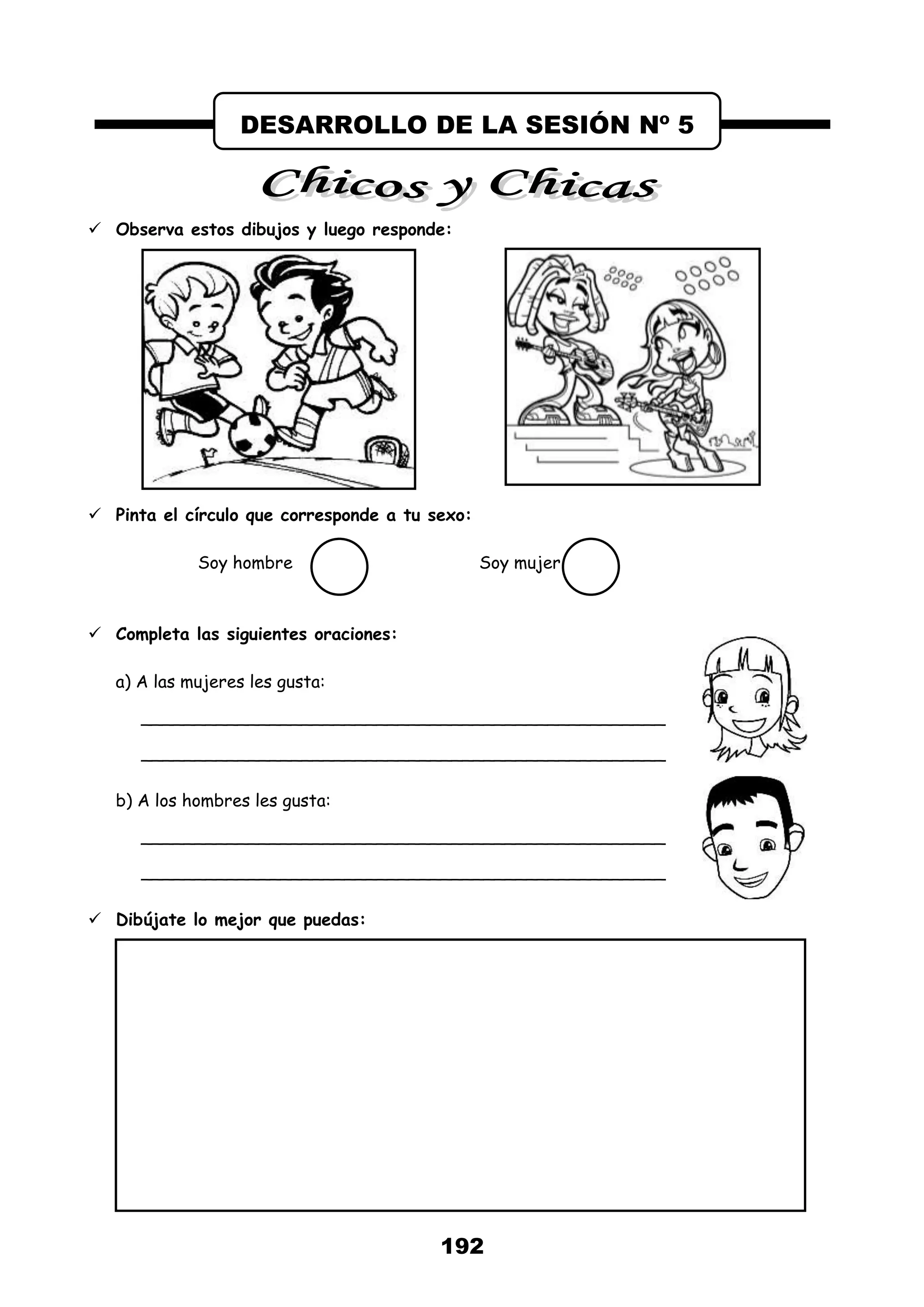 192
 Observa estos dibujos y luego responde:
 Pinta el círculo que corresponde a tu sexo:
Soy hombre Soy mujer
 Completa las siguientes oraciones:
a) A las mujeres les gusta:
_________________________________________________
_________________________________________________
b) A los hombres les gusta:
_________________________________________________
_________________________________________________
 Dibújate lo mejor que puedas:
DESARROLLO DE LA SESIÓN Nº 5
 