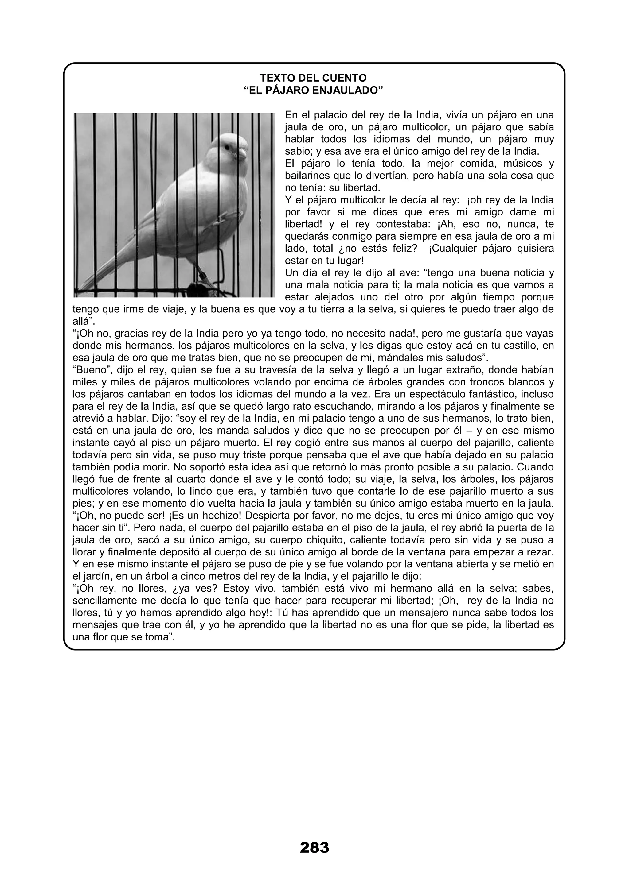 283
TEXTO DEL CUENTO
“EL PÁJARO ENJAULADO”
En el palacio del rey de la India, vivía un pájaro en una
jaula de oro, un pájaro multicolor, un pájaro que sabía
hablar todos los idiomas del mundo, un pájaro muy
sabio; y esa ave era el único amigo del rey de la India.
El pájaro lo tenía todo, la mejor comida, músicos y
bailarines que lo divertían, pero había una sola cosa que
no tenía: su libertad.
Y el pájaro multicolor le decía al rey: ¡oh rey de la India
por favor si me dices que eres mi amigo dame mi
libertad! y el rey contestaba: ¡Ah, eso no, nunca, te
quedarás conmigo para siempre en esa jaula de oro a mi
lado, total ¿no estás feliz? ¡Cualquier pájaro quisiera
estar en tu lugar!
Un día el rey le dijo al ave: “tengo una buena noticia y
una mala noticia para ti; la mala noticia es que vamos a
estar alejados uno del otro por algún tiempo porque
tengo que irme de viaje, y la buena es que voy a tu tierra a la selva, si quieres te puedo traer algo de
allá”.
“¡Oh no, gracias rey de la India pero yo ya tengo todo, no necesito nada!, pero me gustaría que vayas
donde mis hermanos, los pájaros multicolores en la selva, y les digas que estoy acá en tu castillo, en
esa jaula de oro que me tratas bien, que no se preocupen de mi, mándales mis saludos”.
“Bueno”, dijo el rey, quien se fue a su travesía de la selva y llegó a un lugar extraño, donde habían
miles y miles de pájaros multicolores volando por encima de árboles grandes con troncos blancos y
los pájaros cantaban en todos los idiomas del mundo a la vez. Era un espectáculo fantástico, incluso
para el rey de la India, así que se quedó largo rato escuchando, mirando a los pájaros y finalmente se
atrevió a hablar. Dijo: “soy el rey de la India, en mi palacio tengo a uno de sus hermanos, lo trato bien,
está en una jaula de oro, les manda saludos y dice que no se preocupen por él – y en ese mismo
instante cayó al piso un pájaro muerto. El rey cogió entre sus manos al cuerpo del pajarillo, caliente
todavía pero sin vida, se puso muy triste porque pensaba que el ave que había dejado en su palacio
también podía morir. No soportó esta idea así que retornó lo más pronto posible a su palacio. Cuando
llegó fue de frente al cuarto donde el ave y le contó todo; su viaje, la selva, los árboles, los pájaros
multicolores volando, lo lindo que era, y también tuvo que contarle lo de ese pajarillo muerto a sus
pies; y en ese momento dio vuelta hacia la jaula y también su único amigo estaba muerto en la jaula.
“¡Oh, no puede ser! ¡Es un hechizo! Despierta por favor, no me dejes, tu eres mi único amigo que voy
hacer sin ti”. Pero nada, el cuerpo del pajarillo estaba en el piso de la jaula, el rey abrió la puerta de la
jaula de oro, sacó a su único amigo, su cuerpo chiquito, caliente todavía pero sin vida y se puso a
llorar y finalmente depositó al cuerpo de su único amigo al borde de la ventana para empezar a rezar.
Y en ese mismo instante el pájaro se puso de pie y se fue volando por la ventana abierta y se metió en
el jardín, en un árbol a cinco metros del rey de la India, y el pajarillo le dijo:
“¡Oh rey, no llores, ¿ya ves? Estoy vivo, también está vivo mi hermano allá en la selva; sabes,
sencillamente me decía lo que tenía que hacer para recuperar mi libertad; ¡Oh, rey de la India no
llores, tú y yo hemos aprendido algo hoy!: Tú has aprendido que un mensajero nunca sabe todos los
mensajes que trae con él, y yo he aprendido que la libertad no es una flor que se pide, la libertad es
una flor que se toma”.
 