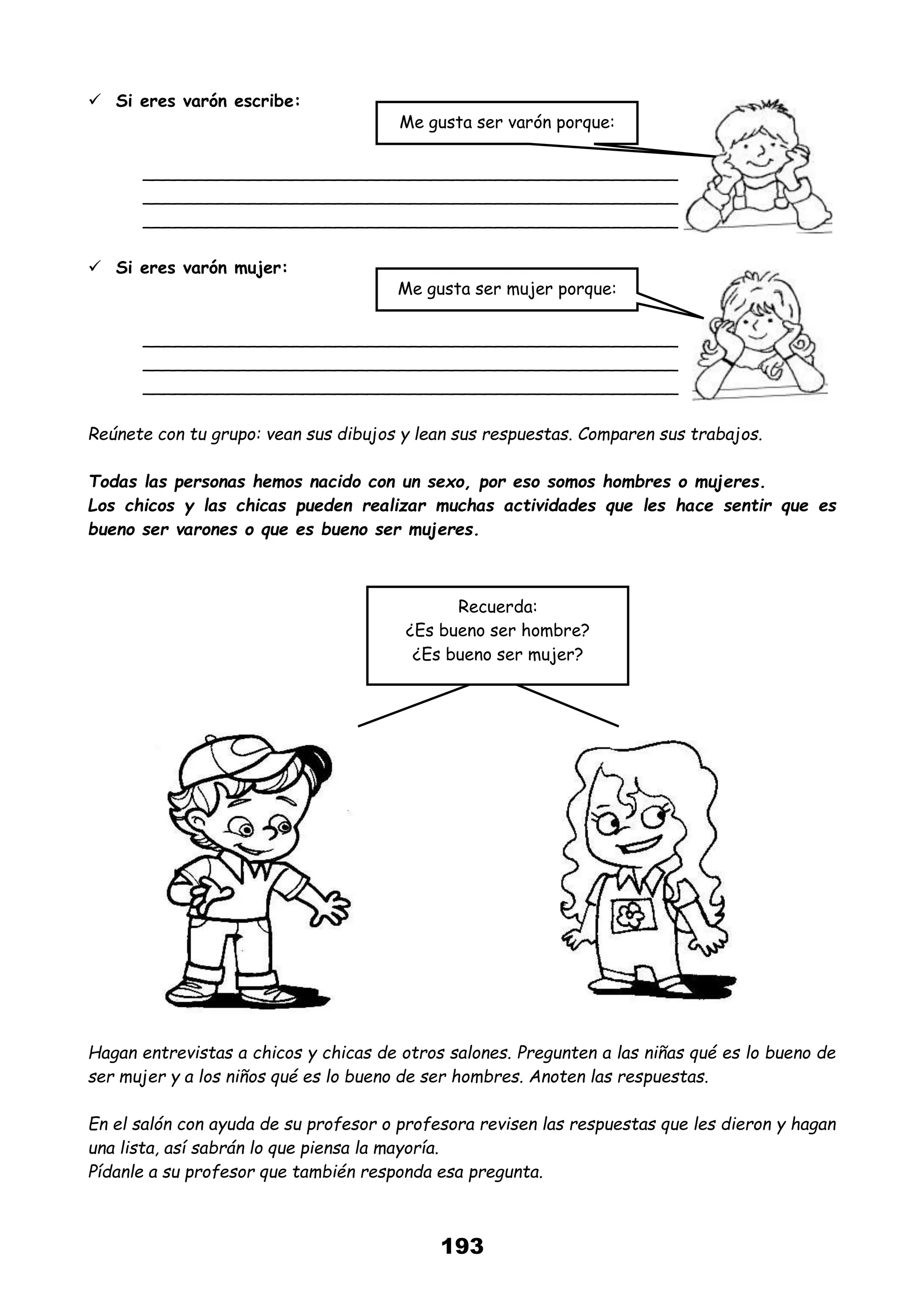 193
 Si eres varón escribe:
__________________________________________________
__________________________________________________
__________________________________________________
 Si eres varón mujer:
__________________________________________________
__________________________________________________
__________________________________________________
Reúnete con tu grupo: vean sus dibujos y lean sus respuestas. Comparen sus trabajos.
Todas las personas hemos nacido con un sexo, por eso somos hombres o mujeres.
Los chicos y las chicas pueden realizar muchas actividades que les hace sentir que es
bueno ser varones o que es bueno ser mujeres.
Hagan entrevistas a chicos y chicas de otros salones. Pregunten a las niñas qué es lo bueno de
ser mujer y a los niños qué es lo bueno de ser hombres. Anoten las respuestas.
En el salón con ayuda de su profesor o profesora revisen las respuestas que les dieron y hagan
una lista, así sabrán lo que piensa la mayoría.
Pídanle a su profesor que también responda esa pregunta.
Me gusta ser varón porque:
Me gusta ser mujer porque:
Recuerda:
¿Es bueno ser hombre?
¿Es bueno ser mujer?
 