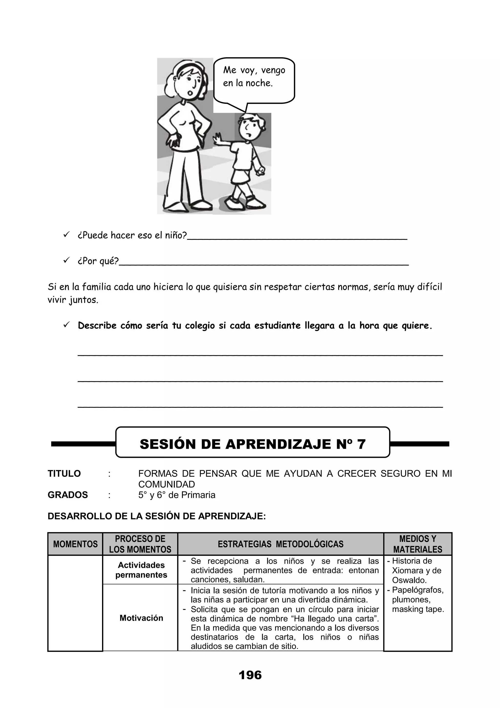 196
 ¿Puede hacer eso el niño?______________________________________
 ¿Por qué?__________________________________________________
Si en la familia cada uno hiciera lo que quisiera sin respetar ciertas normas, sería muy difícil
vivir juntos.
 Describe cómo sería tu colegio si cada estudiante llegara a la hora que quiere.
_______________________________________________________________
_______________________________________________________________
_______________________________________________________________
TITULO : FORMAS DE PENSAR QUE ME AYUDAN A CRECER SEGURO EN MI
COMUNIDAD
GRADOS : 5° y 6° de Primaria
DESARROLLO DE LA SESIÓN DE APRENDIZAJE:
MOMENTOS
PROCESO DE
LOS MOMENTOS
ESTRATEGIAS METODOLÓGICAS
MEDIOS Y
MATERIALES
Actividades
permanentes
- Se recepciona a los niños y se realiza las
actividades permanentes de entrada: entonan
canciones, saludan.
- Historia de
Xiomara y de
Oswaldo.
- Papelógrafos,
plumones,
masking tape.
Motivación
- Inicia la sesión de tutoría motivando a los niños y
las niñas a participar en una divertida dinámica.
- Solicita que se pongan en un círculo para iniciar
esta dinámica de nombre “Ha llegado una carta”.
En la medida que vas mencionando a los diversos
destinatarios de la carta, los niños o niñas
aludidos se cambian de sitio.
SESIÓN DE APRENDIZAJE Nº 7
Me voy, vengo
en la noche.
 