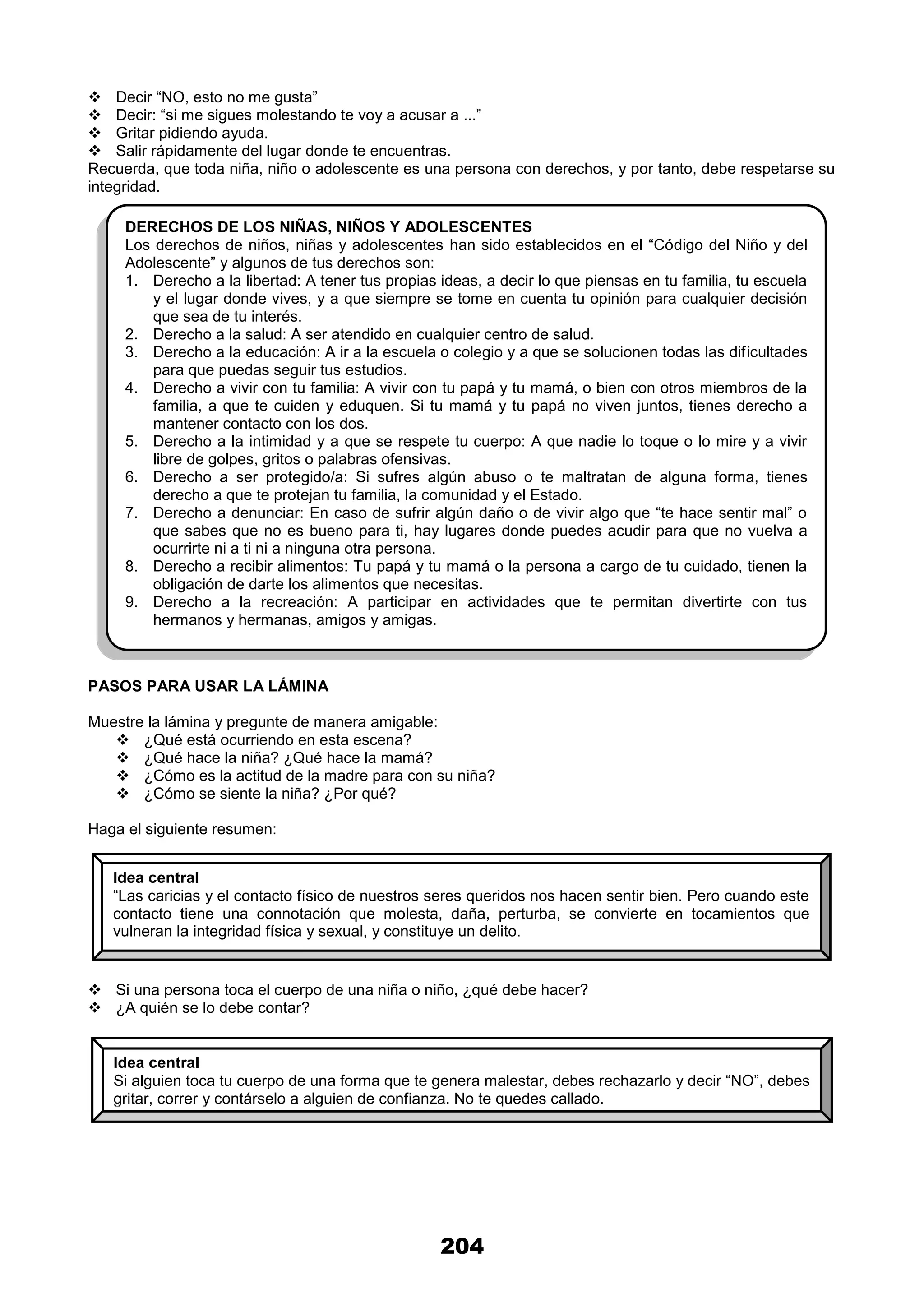 204
 Decir “NO, esto no me gusta”
 Decir: “si me sigues molestando te voy a acusar a ...”
 Gritar pidiendo ayuda.
 Salir rápidamente del lugar donde te encuentras.
Recuerda, que toda niña, niño o adolescente es una persona con derechos, y por tanto, debe respetarse su
integridad.
PASOS PARA USAR LA LÁMINA
Muestre la lámina y pregunte de manera amigable:
 ¿Qué está ocurriendo en esta escena?
 ¿Qué hace la niña? ¿Qué hace la mamá?
 ¿Cómo es la actitud de la madre para con su niña?
 ¿Cómo se siente la niña? ¿Por qué?
Haga el siguiente resumen:
 Si una persona toca el cuerpo de una niña o niño, ¿qué debe hacer?
 ¿A quién se lo debe contar?
DERECHOS DE LOS NIÑAS, NIÑOS Y ADOLESCENTES
Los derechos de niños, niñas y adolescentes han sido establecidos en el “Código del Niño y del
Adolescente” y algunos de tus derechos son:
1. Derecho a la libertad: A tener tus propias ideas, a decir lo que piensas en tu familia, tu escuela
y el lugar donde vives, y a que siempre se tome en cuenta tu opinión para cualquier decisión
que sea de tu interés.
2. Derecho a la salud: A ser atendido en cualquier centro de salud.
3. Derecho a la educación: A ir a la escuela o colegio y a que se solucionen todas las dificultades
para que puedas seguir tus estudios.
4. Derecho a vivir con tu familia: A vivir con tu papá y tu mamá, o bien con otros miembros de la
familia, a que te cuiden y eduquen. Si tu mamá y tu papá no viven juntos, tienes derecho a
mantener contacto con los dos.
5. Derecho a la intimidad y a que se respete tu cuerpo: A que nadie lo toque o lo mire y a vivir
libre de golpes, gritos o palabras ofensivas.
6. Derecho a ser protegido/a: Si sufres algún abuso o te maltratan de alguna forma, tienes
derecho a que te protejan tu familia, la comunidad y el Estado.
7. Derecho a denunciar: En caso de sufrir algún daño o de vivir algo que “te hace sentir mal” o
que sabes que no es bueno para ti, hay lugares donde puedes acudir para que no vuelva a
ocurrirte ni a ti ni a ninguna otra persona.
8. Derecho a recibir alimentos: Tu papá y tu mamá o la persona a cargo de tu cuidado, tienen la
obligación de darte los alimentos que necesitas.
9. Derecho a la recreación: A participar en actividades que te permitan divertirte con tus
hermanos y hermanas, amigos y amigas.
Idea central
“Las caricias y el contacto físico de nuestros seres queridos nos hacen sentir bien. Pero cuando este
contacto tiene una connotación que molesta, daña, perturba, se convierte en tocamientos que
vulneran la integridad física y sexual, y constituye un delito.
Idea central
Si alguien toca tu cuerpo de una forma que te genera malestar, debes rechazarlo y decir “NO”, debes
gritar, correr y contárselo a alguien de confianza. No te quedes callado.
 
