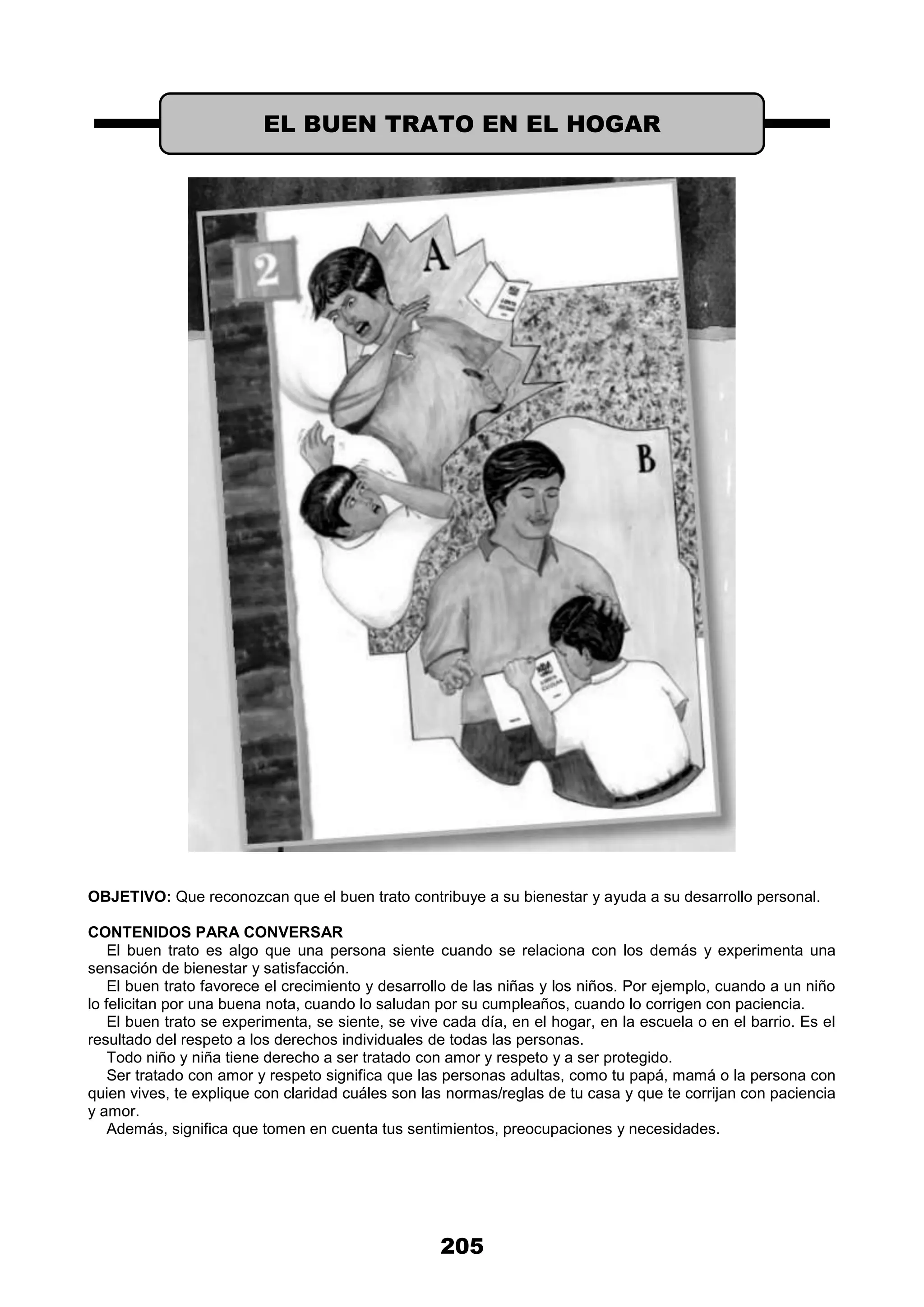 205
OBJETIVO: Que reconozcan que el buen trato contribuye a su bienestar y ayuda a su desarrollo personal.
CONTENIDOS PARA CONVERSAR
El buen trato es algo que una persona siente cuando se relaciona con los demás y experimenta una
sensación de bienestar y satisfacción.
El buen trato favorece el crecimiento y desarrollo de las niñas y los niños. Por ejemplo, cuando a un niño
lo felicitan por una buena nota, cuando lo saludan por su cumpleaños, cuando lo corrigen con paciencia.
El buen trato se experimenta, se siente, se vive cada día, en el hogar, en la escuela o en el barrio. Es el
resultado del respeto a los derechos individuales de todas las personas.
Todo niño y niña tiene derecho a ser tratado con amor y respeto y a ser protegido.
Ser tratado con amor y respeto significa que las personas adultas, como tu papá, mamá o la persona con
quien vives, te explique con claridad cuáles son las normas/reglas de tu casa y que te corrijan con paciencia
y amor.
Además, significa que tomen en cuenta tus sentimientos, preocupaciones y necesidades.
EL BUEN TRATO EN EL HOGAR
 