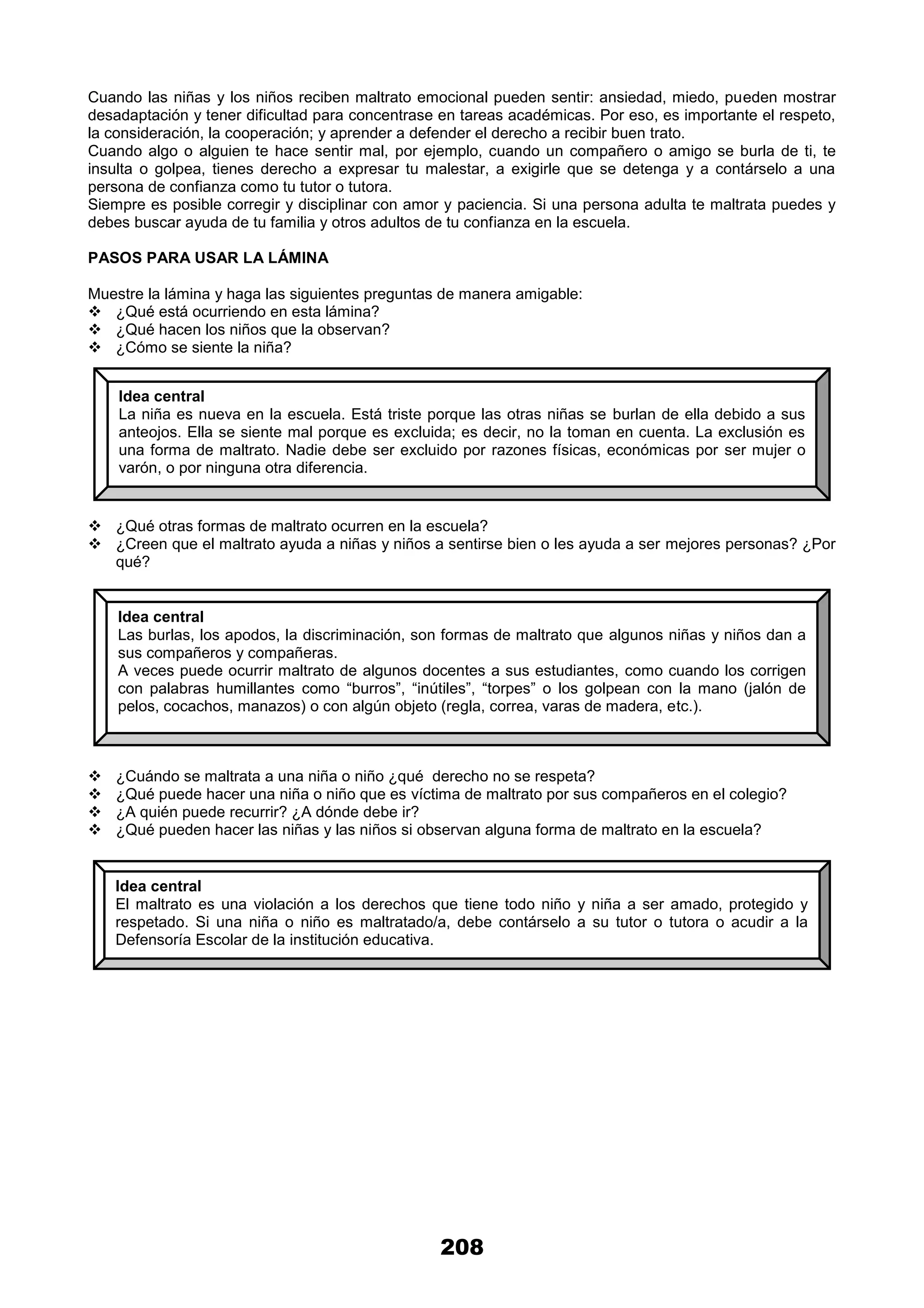 208
Cuando las niñas y los niños reciben maltrato emocional pueden sentir: ansiedad, miedo, pueden mostrar
desadaptación y tener dificultad para concentrase en tareas académicas. Por eso, es importante el respeto,
la consideración, la cooperación; y aprender a defender el derecho a recibir buen trato.
Cuando algo o alguien te hace sentir mal, por ejemplo, cuando un compañero o amigo se burla de ti, te
insulta o golpea, tienes derecho a expresar tu malestar, a exigirle que se detenga y a contárselo a una
persona de confianza como tu tutor o tutora.
Siempre es posible corregir y disciplinar con amor y paciencia. Si una persona adulta te maltrata puedes y
debes buscar ayuda de tu familia y otros adultos de tu confianza en la escuela.
PASOS PARA USAR LA LÁMINA
Muestre la lámina y haga las siguientes preguntas de manera amigable:
 ¿Qué está ocurriendo en esta lámina?
 ¿Qué hacen los niños que la observan?
 ¿Cómo se siente la niña?
 ¿Qué otras formas de maltrato ocurren en la escuela?
 ¿Creen que el maltrato ayuda a niñas y niños a sentirse bien o les ayuda a ser mejores personas? ¿Por
qué?
 ¿Cuándo se maltrata a una niña o niño ¿qué derecho no se respeta?
 ¿Qué puede hacer una niña o niño que es víctima de maltrato por sus compañeros en el colegio?
 ¿A quién puede recurrir? ¿A dónde debe ir?
 ¿Qué pueden hacer las niñas y las niños si observan alguna forma de maltrato en la escuela?
Idea central
La niña es nueva en la escuela. Está triste porque las otras niñas se burlan de ella debido a sus
anteojos. Ella se siente mal porque es excluida; es decir, no la toman en cuenta. La exclusión es
una forma de maltrato. Nadie debe ser excluido por razones físicas, económicas por ser mujer o
varón, o por ninguna otra diferencia.
Idea central
Las burlas, los apodos, la discriminación, son formas de maltrato que algunos niñas y niños dan a
sus compañeros y compañeras.
A veces puede ocurrir maltrato de algunos docentes a sus estudiantes, como cuando los corrigen
con palabras humillantes como “burros”, “inútiles”, “torpes” o los golpean con la mano (jalón de
pelos, cocachos, manazos) o con algún objeto (regla, correa, varas de madera, etc.).
Idea central
El maltrato es una violación a los derechos que tiene todo niño y niña a ser amado, protegido y
respetado. Si una niña o niño es maltratado/a, debe contárselo a su tutor o tutora o acudir a la
Defensoría Escolar de la institución educativa.
 