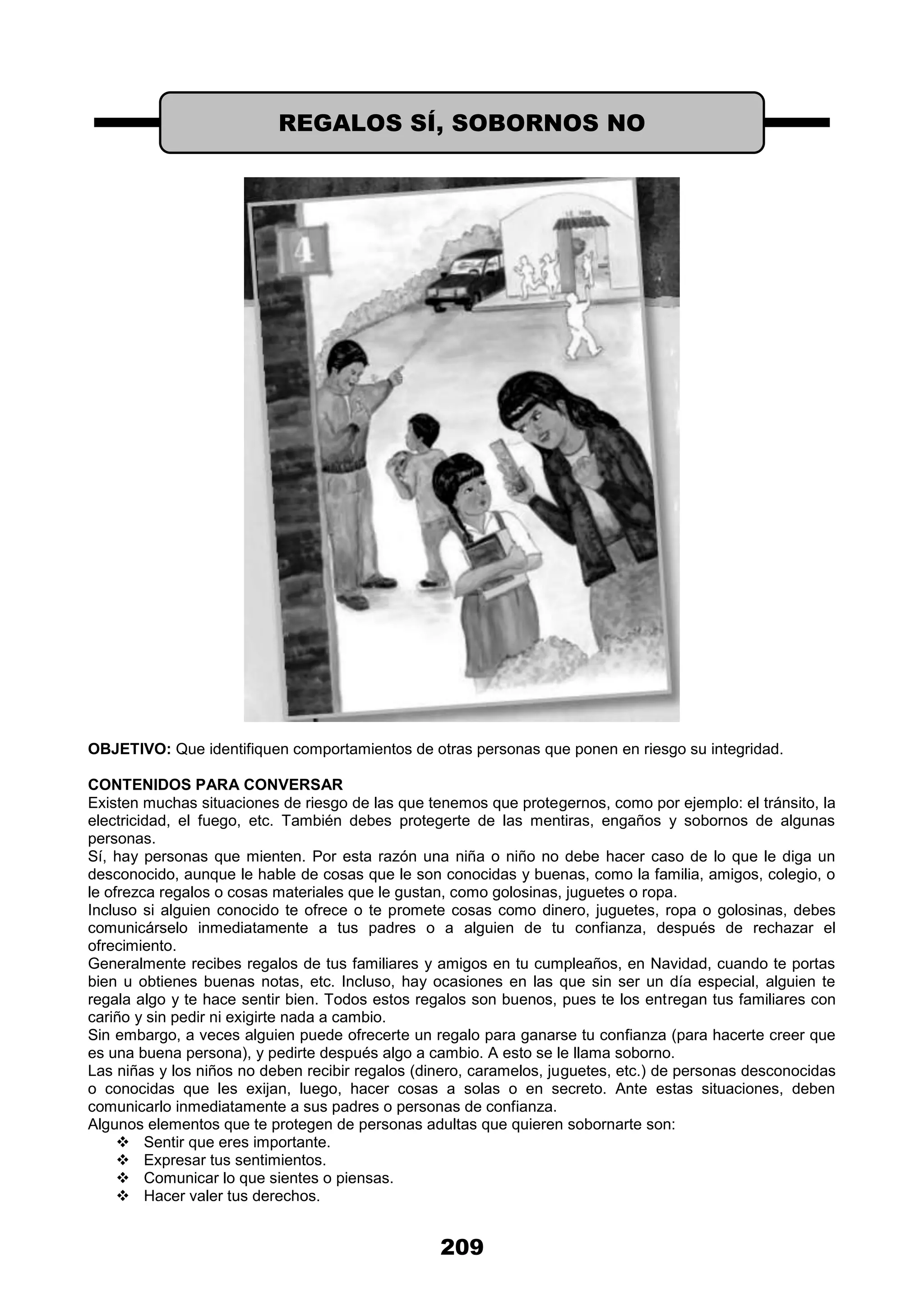 209
OBJETIVO: Que identifiquen comportamientos de otras personas que ponen en riesgo su integridad.
CONTENIDOS PARA CONVERSAR
Existen muchas situaciones de riesgo de las que tenemos que protegernos, como por ejemplo: el tránsito, la
electricidad, el fuego, etc. También debes protegerte de las mentiras, engaños y sobornos de algunas
personas.
Sí, hay personas que mienten. Por esta razón una niña o niño no debe hacer caso de lo que le diga un
desconocido, aunque le hable de cosas que le son conocidas y buenas, como la familia, amigos, colegio, o
le ofrezca regalos o cosas materiales que le gustan, como golosinas, juguetes o ropa.
Incluso si alguien conocido te ofrece o te promete cosas como dinero, juguetes, ropa o golosinas, debes
comunicárselo inmediatamente a tus padres o a alguien de tu confianza, después de rechazar el
ofrecimiento.
Generalmente recibes regalos de tus familiares y amigos en tu cumpleaños, en Navidad, cuando te portas
bien u obtienes buenas notas, etc. Incluso, hay ocasiones en las que sin ser un día especial, alguien te
regala algo y te hace sentir bien. Todos estos regalos son buenos, pues te los entregan tus familiares con
cariño y sin pedir ni exigirte nada a cambio.
Sin embargo, a veces alguien puede ofrecerte un regalo para ganarse tu confianza (para hacerte creer que
es una buena persona), y pedirte después algo a cambio. A esto se le llama soborno.
Las niñas y los niños no deben recibir regalos (dinero, caramelos, juguetes, etc.) de personas desconocidas
o conocidas que les exijan, luego, hacer cosas a solas o en secreto. Ante estas situaciones, deben
comunicarlo inmediatamente a sus padres o personas de confianza.
Algunos elementos que te protegen de personas adultas que quieren sobornarte son:
 Sentir que eres importante.
 Expresar tus sentimientos.
 Comunicar lo que sientes o piensas.
 Hacer valer tus derechos.
REGALOS SÍ, SOBORNOS NO
 