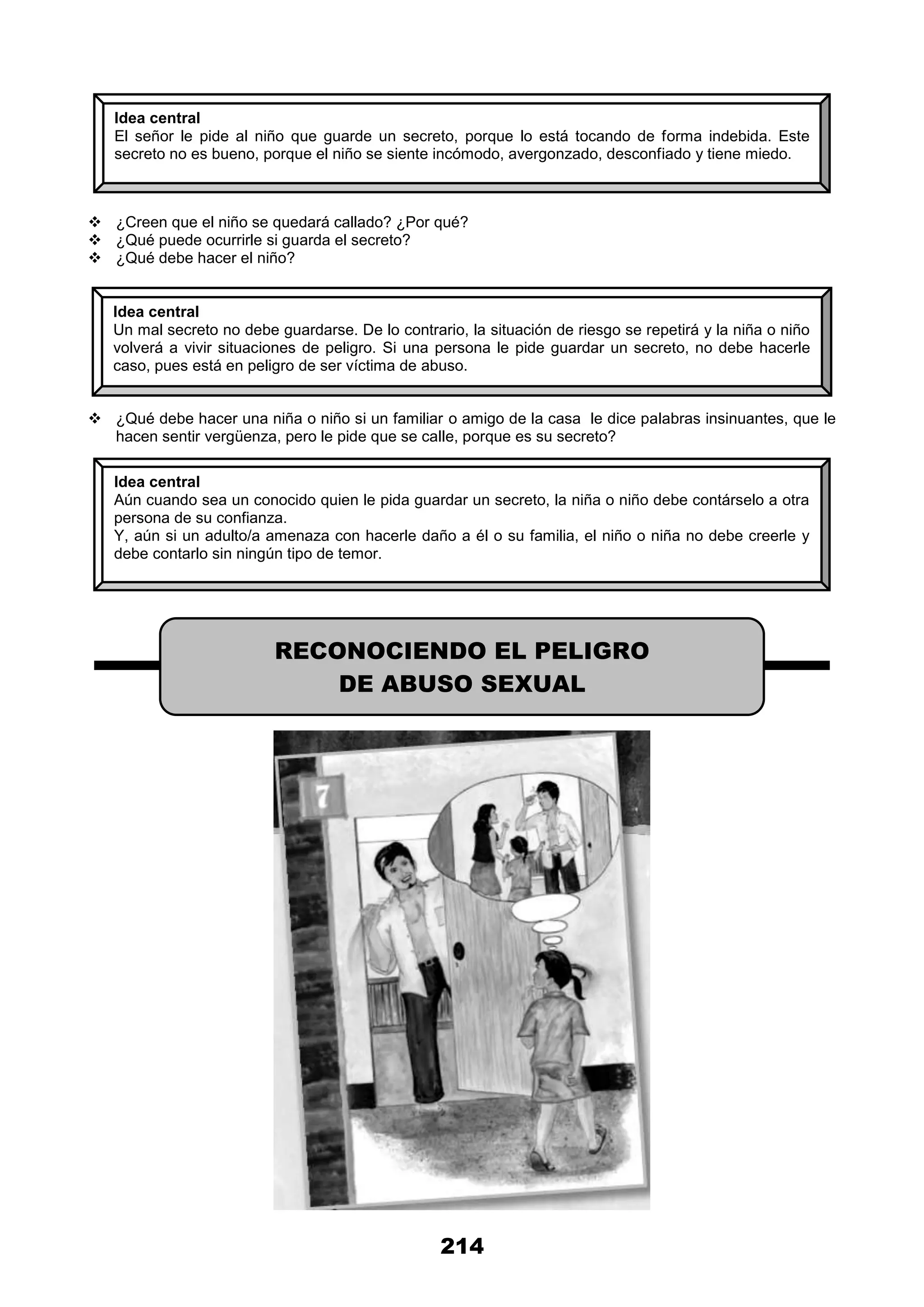 214
 ¿Creen que el niño se quedará callado? ¿Por qué?
 ¿Qué puede ocurrirle si guarda el secreto?
 ¿Qué debe hacer el niño?
 ¿Qué debe hacer una niña o niño si un familiar o amigo de la casa le dice palabras insinuantes, que le
hacen sentir vergüenza, pero le pide que se calle, porque es su secreto?
Idea central
El señor le pide al niño que guarde un secreto, porque lo está tocando de forma indebida. Este
secreto no es bueno, porque el niño se siente incómodo, avergonzado, desconfiado y tiene miedo.
Idea central
Un mal secreto no debe guardarse. De lo contrario, la situación de riesgo se repetirá y la niña o niño
volverá a vivir situaciones de peligro. Si una persona le pide guardar un secreto, no debe hacerle
caso, pues está en peligro de ser víctima de abuso.
Idea central
Aún cuando sea un conocido quien le pida guardar un secreto, la niña o niño debe contárselo a otra
persona de su confianza.
Y, aún si un adulto/a amenaza con hacerle daño a él o su familia, el niño o niña no debe creerle y
debe contarlo sin ningún tipo de temor.
RECONOCIENDO EL PELIGRO
DE ABUSO SEXUAL
 