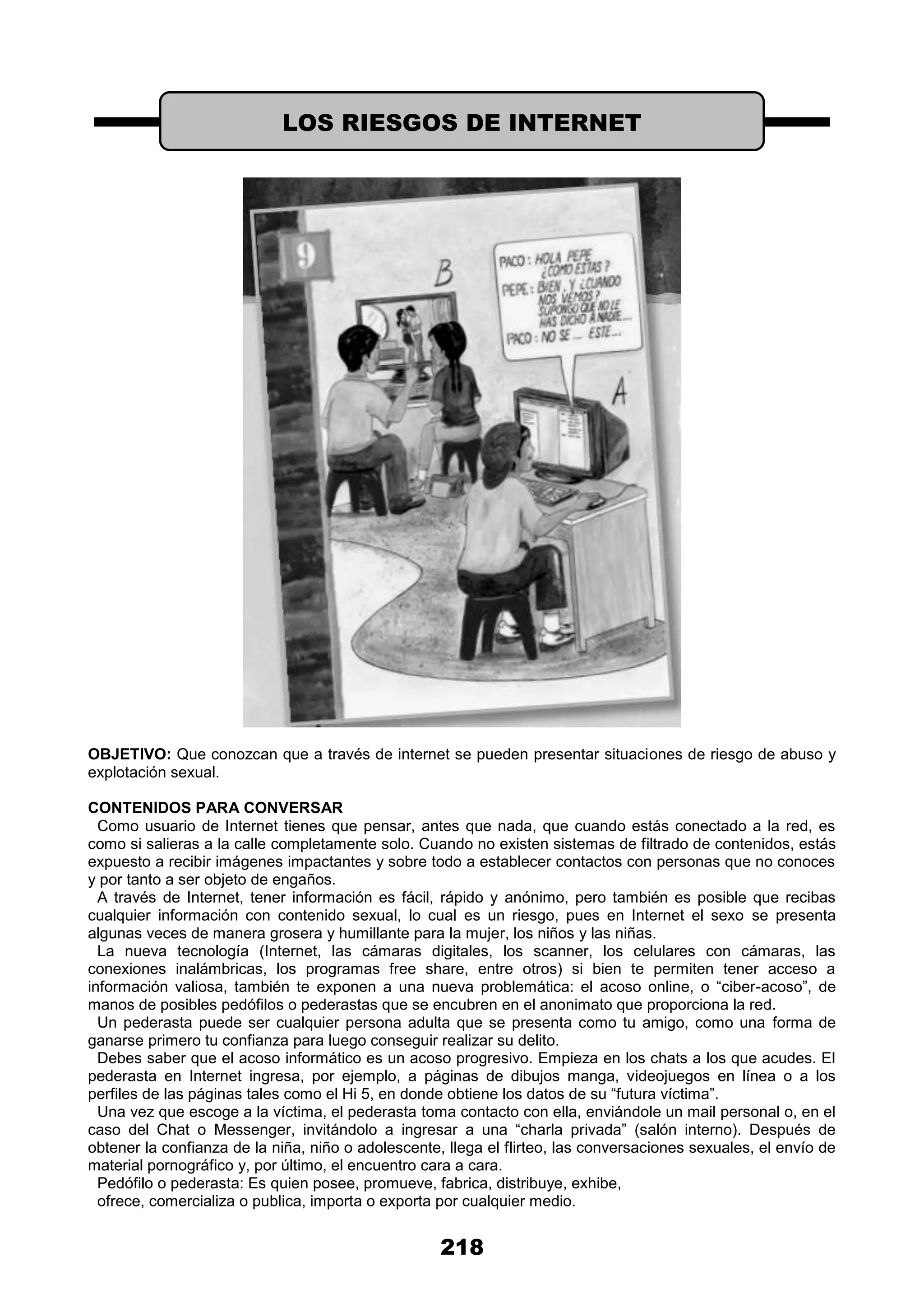 218
OBJETIVO: Que conozcan que a través de internet se pueden presentar situaciones de riesgo de abuso y
explotación sexual.
CONTENIDOS PARA CONVERSAR
Como usuario de Internet tienes que pensar, antes que nada, que cuando estás conectado a la red, es
como si salieras a la calle completamente solo. Cuando no existen sistemas de filtrado de contenidos, estás
expuesto a recibir imágenes impactantes y sobre todo a establecer contactos con personas que no conoces
y por tanto a ser objeto de engaños.
A través de Internet, tener información es fácil, rápido y anónimo, pero también es posible que recibas
cualquier información con contenido sexual, lo cual es un riesgo, pues en Internet el sexo se presenta
algunas veces de manera grosera y humillante para la mujer, los niños y las niñas.
La nueva tecnología (Internet, las cámaras digitales, los scanner, los celulares con cámaras, las
conexiones inalámbricas, los programas free share, entre otros) si bien te permiten tener acceso a
información valiosa, también te exponen a una nueva problemática: el acoso online, o “ciber-acoso”, de
manos de posibles pedófilos o pederastas que se encubren en el anonimato que proporciona la red.
Un pederasta puede ser cualquier persona adulta que se presenta como tu amigo, como una forma de
ganarse primero tu confianza para luego conseguir realizar su delito.
Debes saber que el acoso informático es un acoso progresivo. Empieza en los chats a los que acudes. El
pederasta en Internet ingresa, por ejemplo, a páginas de dibujos manga, videojuegos en línea o a los
perfiles de las páginas tales como el Hi 5, en donde obtiene los datos de su “futura víctima”.
Una vez que escoge a la víctima, el pederasta toma contacto con ella, enviándole un mail personal o, en el
caso del Chat o Messenger, invitándolo a ingresar a una “charla privada” (salón interno). Después de
obtener la confianza de la niña, niño o adolescente, llega el flirteo, las conversaciones sexuales, el envío de
material pornográfico y, por último, el encuentro cara a cara.
Pedófilo o pederasta: Es quien posee, promueve, fabrica, distribuye, exhibe,
ofrece, comercializa o publica, importa o exporta por cualquier medio.
LOS RIESGOS DE INTERNET
 