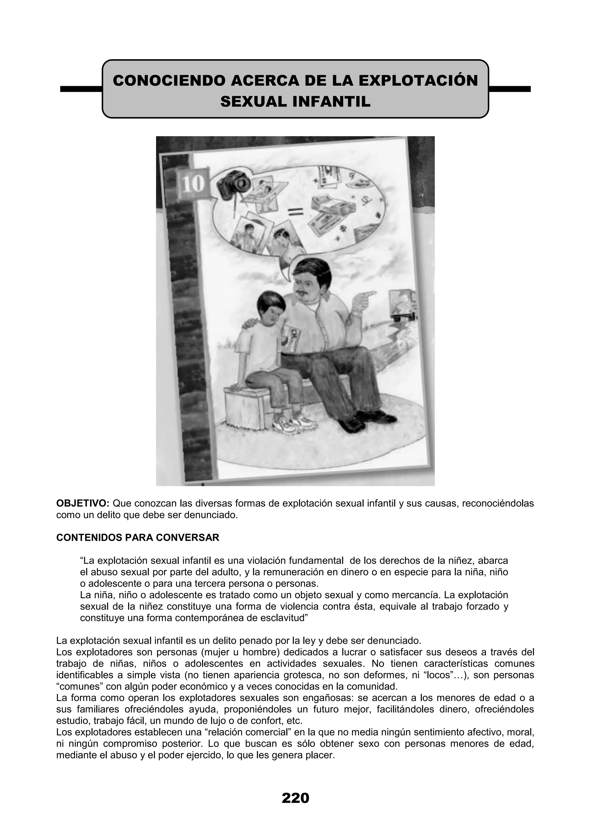 220
OBJETIVO: Que conozcan las diversas formas de explotación sexual infantil y sus causas, reconociéndolas
como un delito que debe ser denunciado.
CONTENIDOS PARA CONVERSAR
“La explotación sexual infantil es una violación fundamental de los derechos de la niñez, abarca
el abuso sexual por parte del adulto, y la remuneración en dinero o en especie para la niña, niño
o adolescente o para una tercera persona o personas.
La niña, niño o adolescente es tratado como un objeto sexual y como mercancía. La explotación
sexual de la niñez constituye una forma de violencia contra ésta, equivale al trabajo forzado y
constituye una forma contemporánea de esclavitud”
La explotación sexual infantil es un delito penado por la ley y debe ser denunciado.
Los explotadores son personas (mujer u hombre) dedicados a lucrar o satisfacer sus deseos a través del
trabajo de niñas, niños o adolescentes en actividades sexuales. No tienen características comunes
identificables a simple vista (no tienen apariencia grotesca, no son deformes, ni “locos”…), son personas
“comunes” con algún poder económico y a veces conocidas en la comunidad.
La forma como operan los explotadores sexuales son engañosas: se acercan a los menores de edad o a
sus familiares ofreciéndoles ayuda, proponiéndoles un futuro mejor, facilitándoles dinero, ofreciéndoles
estudio, trabajo fácil, un mundo de lujo o de confort, etc.
Los explotadores establecen una “relación comercial” en la que no media ningún sentimiento afectivo, moral,
ni ningún compromiso posterior. Lo que buscan es sólo obtener sexo con personas menores de edad,
mediante el abuso y el poder ejercido, lo que les genera placer.
CONOCIENDO ACERCA DE LA EXPLOTACIÓN
SEXUAL INFANTIL
 