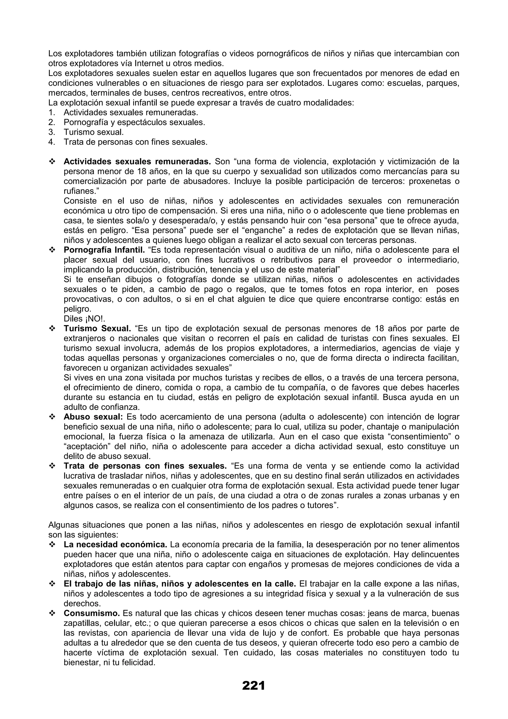 221
Los explotadores también utilizan fotografías o videos pornográficos de niños y niñas que intercambian con
otros explotadores vía Internet u otros medios.
Los explotadores sexuales suelen estar en aquellos lugares que son frecuentados por menores de edad en
condiciones vulnerables o en situaciones de riesgo para ser explotados. Lugares como: escuelas, parques,
mercados, terminales de buses, centros recreativos, entre otros.
La explotación sexual infantil se puede expresar a través de cuatro modalidades:
1. Actividades sexuales remuneradas.
2. Pornografía y espectáculos sexuales.
3. Turismo sexual.
4. Trata de personas con fines sexuales.
 Actividades sexuales remuneradas. Son “una forma de violencia, explotación y victimización de la
persona menor de 18 años, en la que su cuerpo y sexualidad son utilizados como mercancías para su
comercialización por parte de abusadores. Incluye la posible participación de terceros: proxenetas o
rufianes.”
Consiste en el uso de niñas, niños y adolescentes en actividades sexuales con remuneración
económica u otro tipo de compensación. Si eres una niña, niño o o adolescente que tiene problemas en
casa, te sientes sola/o y desesperada/o, y estás pensando huir con “esa persona” que te ofrece ayuda,
estás en peligro. “Esa persona” puede ser el “enganche” a redes de explotación que se llevan niñas,
niños y adolescentes a quienes luego obligan a realizar el acto sexual con terceras personas.
 Pornografía Infantil. “Es toda representación visual o auditiva de un niño, niña o adolescente para el
placer sexual del usuario, con fines lucrativos o retributivos para el proveedor o intermediario,
implicando la producción, distribución, tenencia y el uso de este material”
Si te enseñan dibujos o fotografías donde se utilizan niñas, niños o adolescentes en actividades
sexuales o te piden, a cambio de pago o regalos, que te tomes fotos en ropa interior, en poses
provocativas, o con adultos, o si en el chat alguien te dice que quiere encontrarse contigo: estás en
peligro.
Diles ¡NO!.
 Turismo Sexual. “Es un tipo de explotación sexual de personas menores de 18 años por parte de
extranjeros o nacionales que visitan o recorren el país en calidad de turistas con fines sexuales. El
turismo sexual involucra, además de los propios explotadores, a intermediarios, agencias de viaje y
todas aquellas personas y organizaciones comerciales o no, que de forma directa o indirecta facilitan,
favorecen u organizan actividades sexuales”
Si vives en una zona visitada por muchos turistas y recibes de ellos, o a través de una tercera persona,
el ofrecimiento de dinero, comida o ropa, a cambio de tu compañía, o de favores que debes hacerles
durante su estancia en tu ciudad, estás en peligro de explotación sexual infantil. Busca ayuda en un
adulto de confianza.
 Abuso sexual: Es todo acercamiento de una persona (adulta o adolescente) con intención de lograr
beneficio sexual de una niña, niño o adolescente; para lo cual, utiliza su poder, chantaje o manipulación
emocional, la fuerza física o la amenaza de utilizarla. Aun en el caso que exista “consentimiento” o
“aceptación” del niño, niña o adolescente para acceder a dicha actividad sexual, esto constituye un
delito de abuso sexual.
 Trata de personas con fines sexuales. “Es una forma de venta y se entiende como la actividad
lucrativa de trasladar niños, niñas y adolescentes, que en su destino final serán utilizados en actividades
sexuales remuneradas o en cualquier otra forma de explotación sexual. Esta actividad puede tener lugar
entre países o en el interior de un país, de una ciudad a otra o de zonas rurales a zonas urbanas y en
algunos casos, se realiza con el consentimiento de los padres o tutores”.
Algunas situaciones que ponen a las niñas, niños y adolescentes en riesgo de explotación sexual infantil
son las siguientes:
 La necesidad económica. La economía precaria de la familia, la desesperación por no tener alimentos
pueden hacer que una niña, niño o adolescente caiga en situaciones de explotación. Hay delincuentes
explotadores que están atentos para captar con engaños y promesas de mejores condiciones de vida a
niñas, niños y adolescentes.
 El trabajo de las niñas, niños y adolescentes en la calle. El trabajar en la calle expone a las niñas,
niños y adolescentes a todo tipo de agresiones a su integridad física y sexual y a la vulneración de sus
derechos.
 Consumismo. Es natural que las chicas y chicos deseen tener muchas cosas: jeans de marca, buenas
zapatillas, celular, etc.; o que quieran parecerse a esos chicos o chicas que salen en la televisión o en
las revistas, con apariencia de llevar una vida de lujo y de confort. Es probable que haya personas
adultas a tu alrededor que se den cuenta de tus deseos, y quieran ofrecerte todo eso pero a cambio de
hacerte víctima de explotación sexual. Ten cuidado, las cosas materiales no constituyen todo tu
bienestar, ni tu felicidad.
 