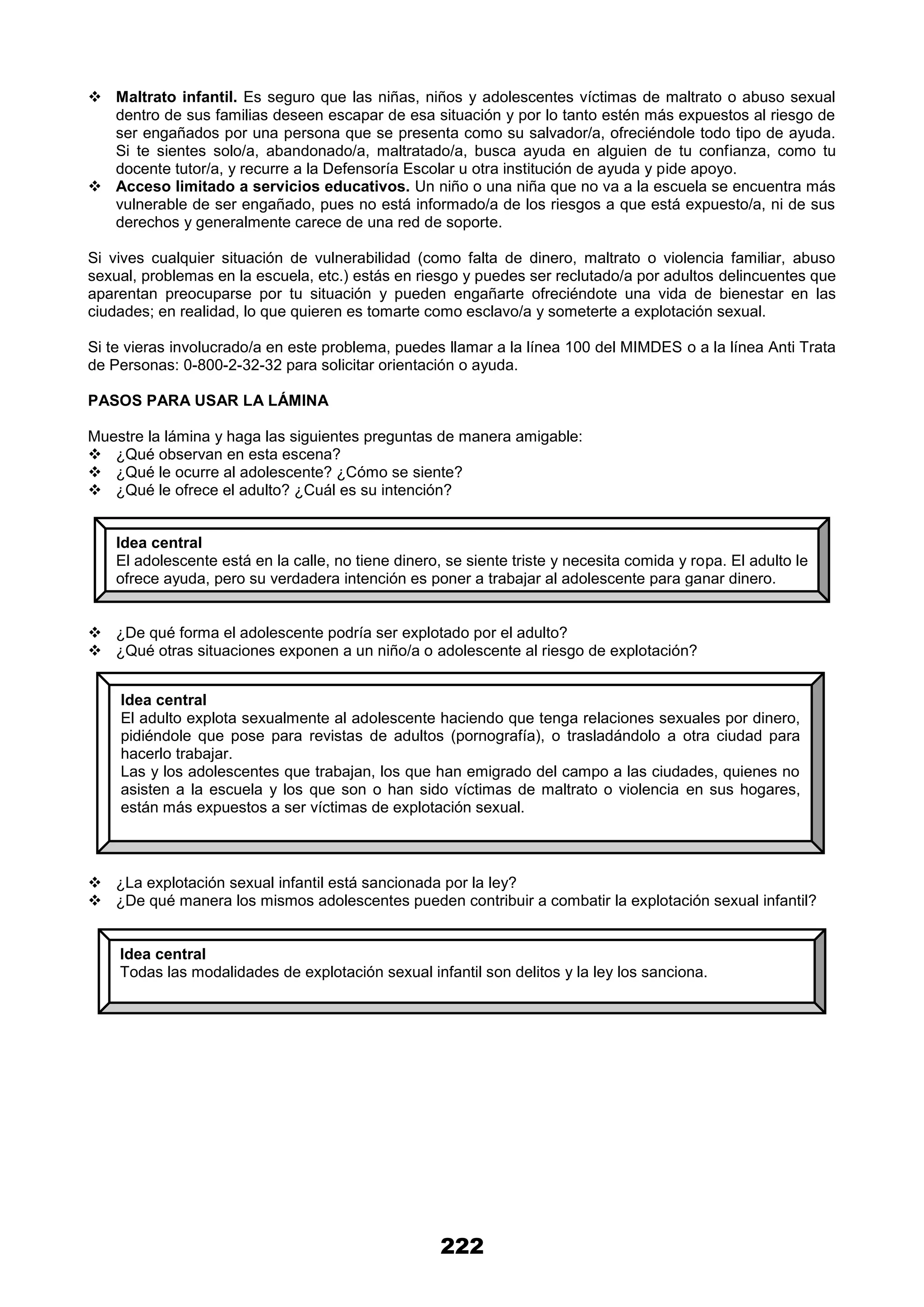 222
 Maltrato infantil. Es seguro que las niñas, niños y adolescentes víctimas de maltrato o abuso sexual
dentro de sus familias deseen escapar de esa situación y por lo tanto estén más expuestos al riesgo de
ser engañados por una persona que se presenta como su salvador/a, ofreciéndole todo tipo de ayuda.
Si te sientes solo/a, abandonado/a, maltratado/a, busca ayuda en alguien de tu confianza, como tu
docente tutor/a, y recurre a la Defensoría Escolar u otra institución de ayuda y pide apoyo.
 Acceso limitado a servicios educativos. Un niño o una niña que no va a la escuela se encuentra más
vulnerable de ser engañado, pues no está informado/a de los riesgos a que está expuesto/a, ni de sus
derechos y generalmente carece de una red de soporte.
Si vives cualquier situación de vulnerabilidad (como falta de dinero, maltrato o violencia familiar, abuso
sexual, problemas en la escuela, etc.) estás en riesgo y puedes ser reclutado/a por adultos delincuentes que
aparentan preocuparse por tu situación y pueden engañarte ofreciéndote una vida de bienestar en las
ciudades; en realidad, lo que quieren es tomarte como esclavo/a y someterte a explotación sexual.
Si te vieras involucrado/a en este problema, puedes llamar a la línea 100 del MIMDES o a la línea Anti Trata
de Personas: 0-800-2-32-32 para solicitar orientación o ayuda.
PASOS PARA USAR LA LÁMINA
Muestre la lámina y haga las siguientes preguntas de manera amigable:
 ¿Qué observan en esta escena?
 ¿Qué le ocurre al adolescente? ¿Cómo se siente?
 ¿Qué le ofrece el adulto? ¿Cuál es su intención?
 ¿De qué forma el adolescente podría ser explotado por el adulto?
 ¿Qué otras situaciones exponen a un niño/a o adolescente al riesgo de explotación?
 ¿La explotación sexual infantil está sancionada por la ley?
 ¿De qué manera los mismos adolescentes pueden contribuir a combatir la explotación sexual infantil?
Idea central
El adolescente está en la calle, no tiene dinero, se siente triste y necesita comida y ropa. El adulto le
ofrece ayuda, pero su verdadera intención es poner a trabajar al adolescente para ganar dinero.
Idea central
El adulto explota sexualmente al adolescente haciendo que tenga relaciones sexuales por dinero,
pidiéndole que pose para revistas de adultos (pornografía), o trasladándolo a otra ciudad para
hacerlo trabajar.
Las y los adolescentes que trabajan, los que han emigrado del campo a las ciudades, quienes no
asisten a la escuela y los que son o han sido víctimas de maltrato o violencia en sus hogares,
están más expuestos a ser víctimas de explotación sexual.
Idea central
Todas las modalidades de explotación sexual infantil son delitos y la ley los sanciona.
 