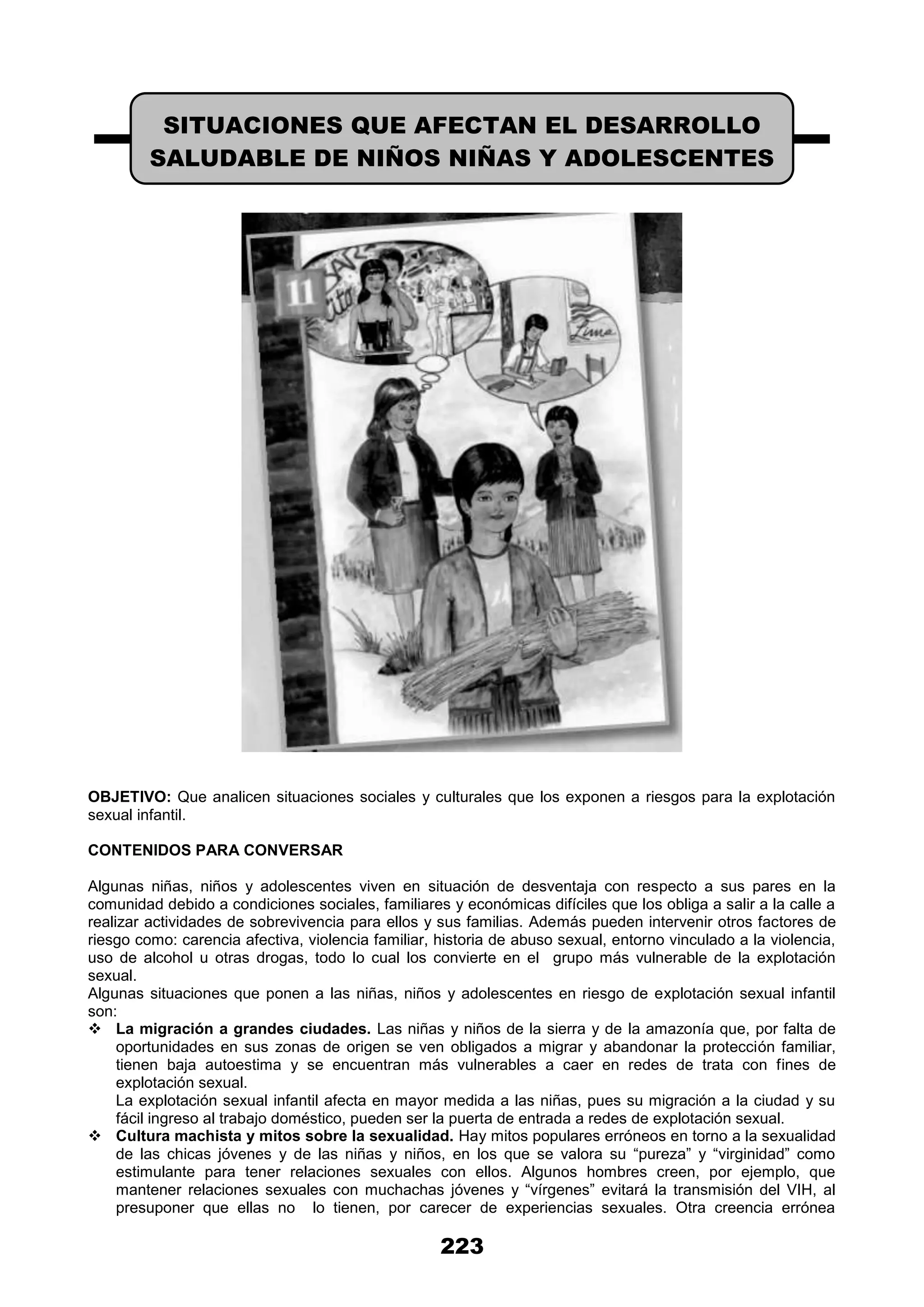 223
OBJETIVO: Que analicen situaciones sociales y culturales que los exponen a riesgos para la explotación
sexual infantil.
CONTENIDOS PARA CONVERSAR
Algunas niñas, niños y adolescentes viven en situación de desventaja con respecto a sus pares en la
comunidad debido a condiciones sociales, familiares y económicas difíciles que los obliga a salir a la calle a
realizar actividades de sobrevivencia para ellos y sus familias. Además pueden intervenir otros factores de
riesgo como: carencia afectiva, violencia familiar, historia de abuso sexual, entorno vinculado a la violencia,
uso de alcohol u otras drogas, todo lo cual los convierte en el grupo más vulnerable de la explotación
sexual.
Algunas situaciones que ponen a las niñas, niños y adolescentes en riesgo de explotación sexual infantil
son:
 La migración a grandes ciudades. Las niñas y niños de la sierra y de la amazonía que, por falta de
oportunidades en sus zonas de origen se ven obligados a migrar y abandonar la protección familiar,
tienen baja autoestima y se encuentran más vulnerables a caer en redes de trata con fines de
explotación sexual.
La explotación sexual infantil afecta en mayor medida a las niñas, pues su migración a la ciudad y su
fácil ingreso al trabajo doméstico, pueden ser la puerta de entrada a redes de explotación sexual.
 Cultura machista y mitos sobre la sexualidad. Hay mitos populares erróneos en torno a la sexualidad
de las chicas jóvenes y de las niñas y niños, en los que se valora su “pureza” y “virginidad” como
estimulante para tener relaciones sexuales con ellos. Algunos hombres creen, por ejemplo, que
mantener relaciones sexuales con muchachas jóvenes y “vírgenes” evitará la transmisión del VIH, al
presuponer que ellas no lo tienen, por carecer de experiencias sexuales. Otra creencia errónea
SITUACIONES QUE AFECTAN EL DESARROLLO
SALUDABLE DE NIÑOS NIÑAS Y ADOLESCENTES
 