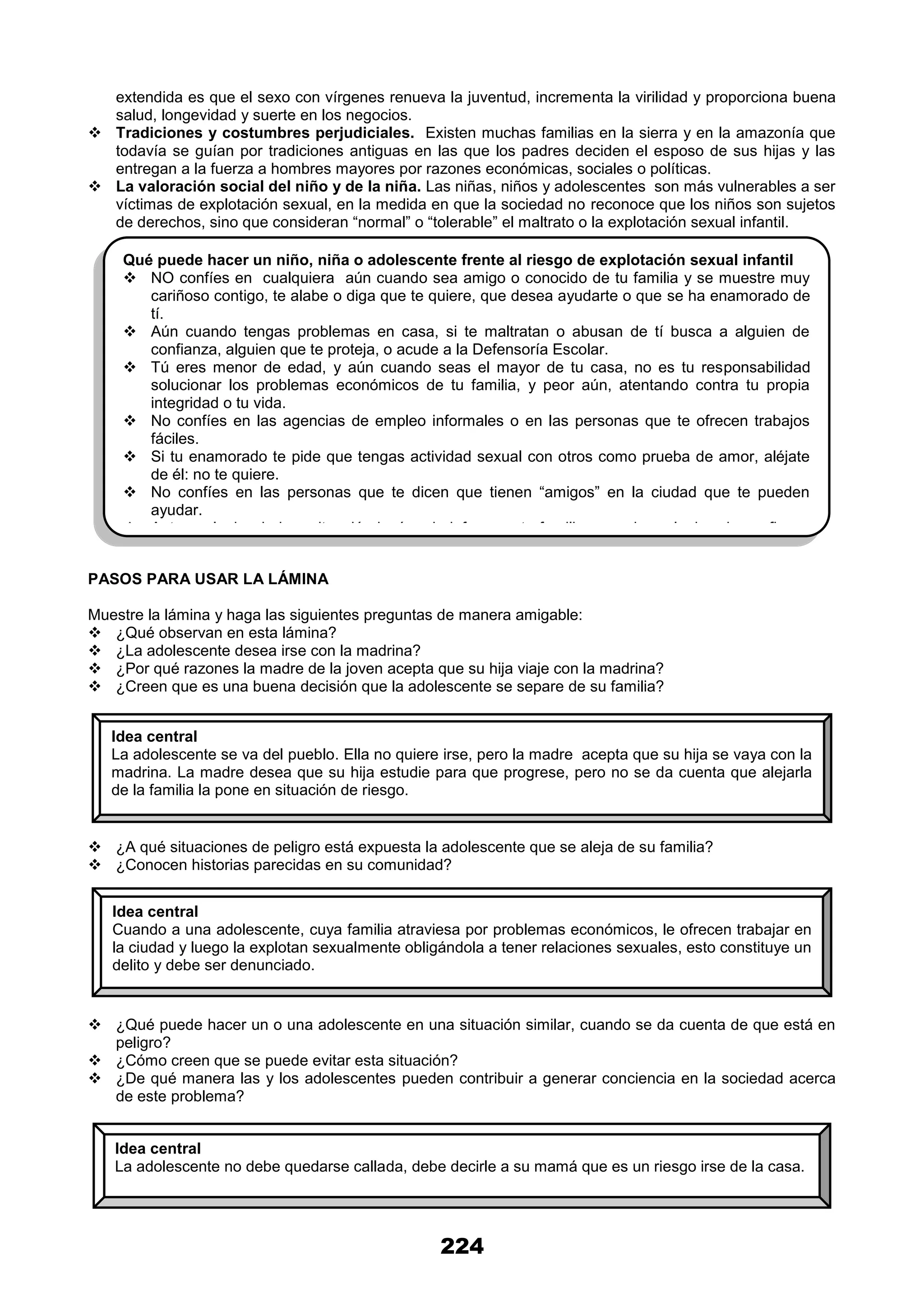 224
extendida es que el sexo con vírgenes renueva la juventud, incrementa la virilidad y proporciona buena
salud, longevidad y suerte en los negocios.
 Tradiciones y costumbres perjudiciales. Existen muchas familias en la sierra y en la amazonía que
todavía se guían por tradiciones antiguas en las que los padres deciden el esposo de sus hijas y las
entregan a la fuerza a hombres mayores por razones económicas, sociales o políticas.
 La valoración social del niño y de la niña. Las niñas, niños y adolescentes son más vulnerables a ser
víctimas de explotación sexual, en la medida en que la sociedad no reconoce que los niños son sujetos
de derechos, sino que consideran “normal” o “tolerable” el maltrato o la explotación sexual infantil.
PASOS PARA USAR LA LÁMINA
Muestre la lámina y haga las siguientes preguntas de manera amigable:
 ¿Qué observan en esta lámina?
 ¿La adolescente desea irse con la madrina?
 ¿Por qué razones la madre de la joven acepta que su hija viaje con la madrina?
 ¿Creen que es una buena decisión que la adolescente se separe de su familia?
 ¿A qué situaciones de peligro está expuesta la adolescente que se aleja de su familia?
 ¿Conocen historias parecidas en su comunidad?
 ¿Qué puede hacer un o una adolescente en una situación similar, cuando se da cuenta de que está en
peligro?
 ¿Cómo creen que se puede evitar esta situación?
 ¿De qué manera las y los adolescentes pueden contribuir a generar conciencia en la sociedad acerca
de este problema?
Qué puede hacer un niño, niña o adolescente frente al riesgo de explotación sexual infantil
 NO confíes en cualquiera aún cuando sea amigo o conocido de tu familia y se muestre muy
cariñoso contigo, te alabe o diga que te quiere, que desea ayudarte o que se ha enamorado de
tí.
 Aún cuando tengas problemas en casa, si te maltratan o abusan de tí busca a alguien de
confianza, alguien que te proteja, o acude a la Defensoría Escolar.
 Tú eres menor de edad, y aún cuando seas el mayor de tu casa, no es tu responsabilidad
solucionar los problemas económicos de tu familia, y peor aún, atentando contra tu propia
integridad o tu vida.
 No confíes en las agencias de empleo informales o en las personas que te ofrecen trabajos
fáciles.
 Si tu enamorado te pide que tengas actividad sexual con otros como prueba de amor, aléjate
de él: no te quiere.
 No confíes en las personas que te dicen que tienen “amigos” en la ciudad que te pueden
ayudar.
 Ante cualquier duda o situación incómoda informa a tu familia o acude a alguien de confianza
en la escuela, a tu tutor o tutora, a las Defensorías del Niño y del Adolescente, a las Parroquias
o instituciones sociales, que apoyan con programas de desarrollo humano y protección a la
niñez.
Idea central
La adolescente se va del pueblo. Ella no quiere irse, pero la madre acepta que su hija se vaya con la
madrina. La madre desea que su hija estudie para que progrese, pero no se da cuenta que alejarla
de la familia la pone en situación de riesgo.
Idea central
Cuando a una adolescente, cuya familia atraviesa por problemas económicos, le ofrecen trabajar en
la ciudad y luego la explotan sexualmente obligándola a tener relaciones sexuales, esto constituye un
delito y debe ser denunciado.
Idea central
La adolescente no debe quedarse callada, debe decirle a su mamá que es un riesgo irse de la casa.
 