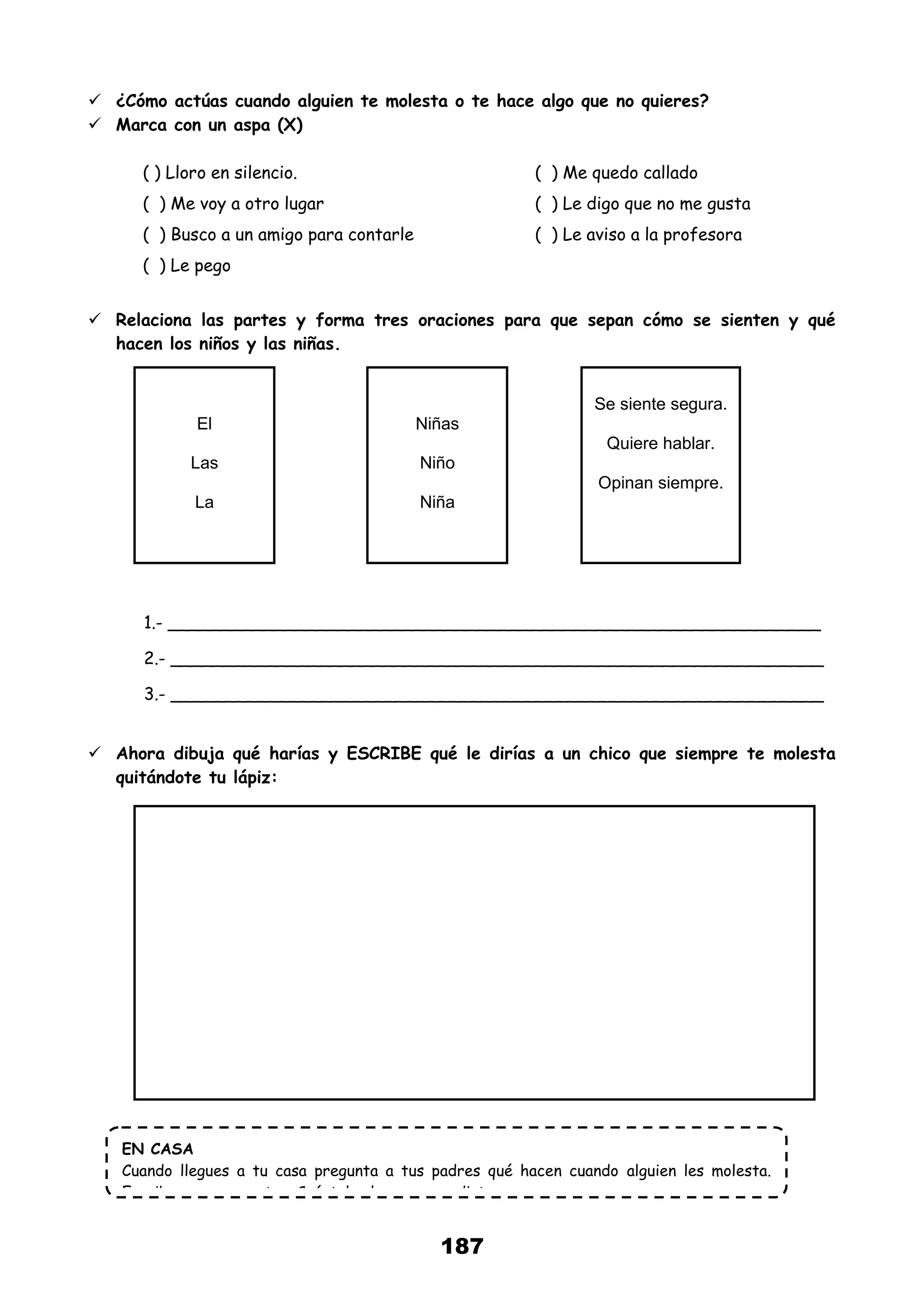 187
 ¿Cómo actúas cuando alguien te molesta o te hace algo que no quieres?
 Marca con un aspa (X)
( ) Lloro en silencio. ( ) Me quedo callado
( ) Me voy a otro lugar ( ) Le digo que no me gusta
( ) Busco a un amigo para contarle ( ) Le aviso a la profesora
( ) Le pego
 Relaciona las partes y forma tres oraciones para que sepan cómo se sienten y qué
hacen los niños y las niñas.
1.- _____________________________________________________________
2.- _____________________________________________________________
3.- _____________________________________________________________
 Ahora dibuja qué harías y ESCRIBE qué le dirías a un chico que siempre te molesta
quitándote tu lápiz:
El
Las
La
Niñas
Niño
Niña
Se siente segura.
Quiere hablar.
Opinan siempre.
EN CASA
Cuando llegues a tu casa pregunta a tus padres qué hacen cuando alguien les molesta.
Escribe sus respuestas. Cuéntales lo que aprendiste.
 