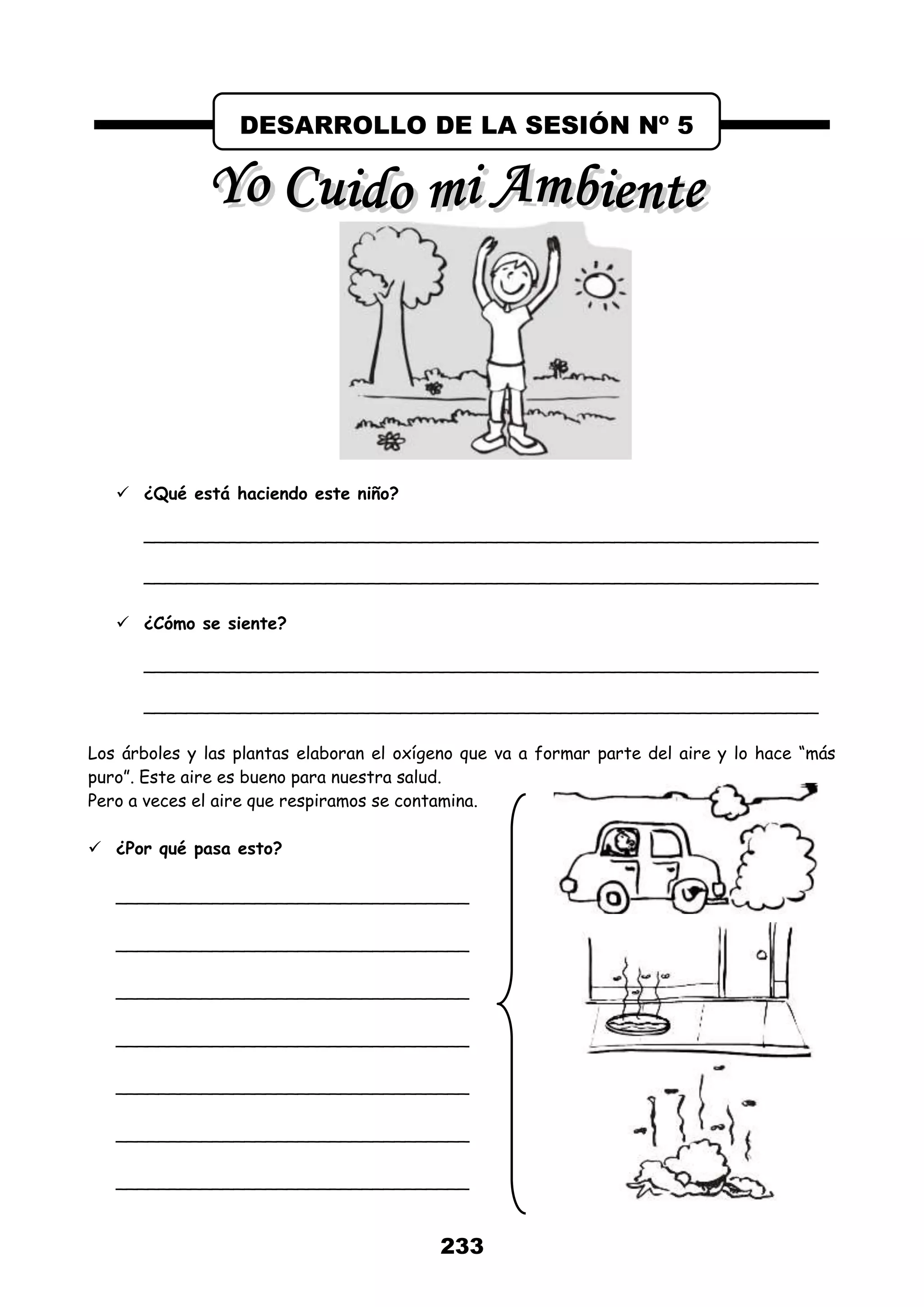 233
 ¿Qué está haciendo este niño?
_______________________________________________________________
_______________________________________________________________
 ¿Cómo se siente?
_______________________________________________________________
_______________________________________________________________
Los árboles y las plantas elaboran el oxígeno que va a formar parte del aire y lo hace “más
puro”. Este aire es bueno para nuestra salud.
Pero a veces el aire que respiramos se contamina.
 ¿Por qué pasa esto?
_________________________________
_________________________________
_________________________________
_________________________________
_________________________________
_________________________________
_________________________________
DESARROLLO DE LA SESIÓN Nº 5
 