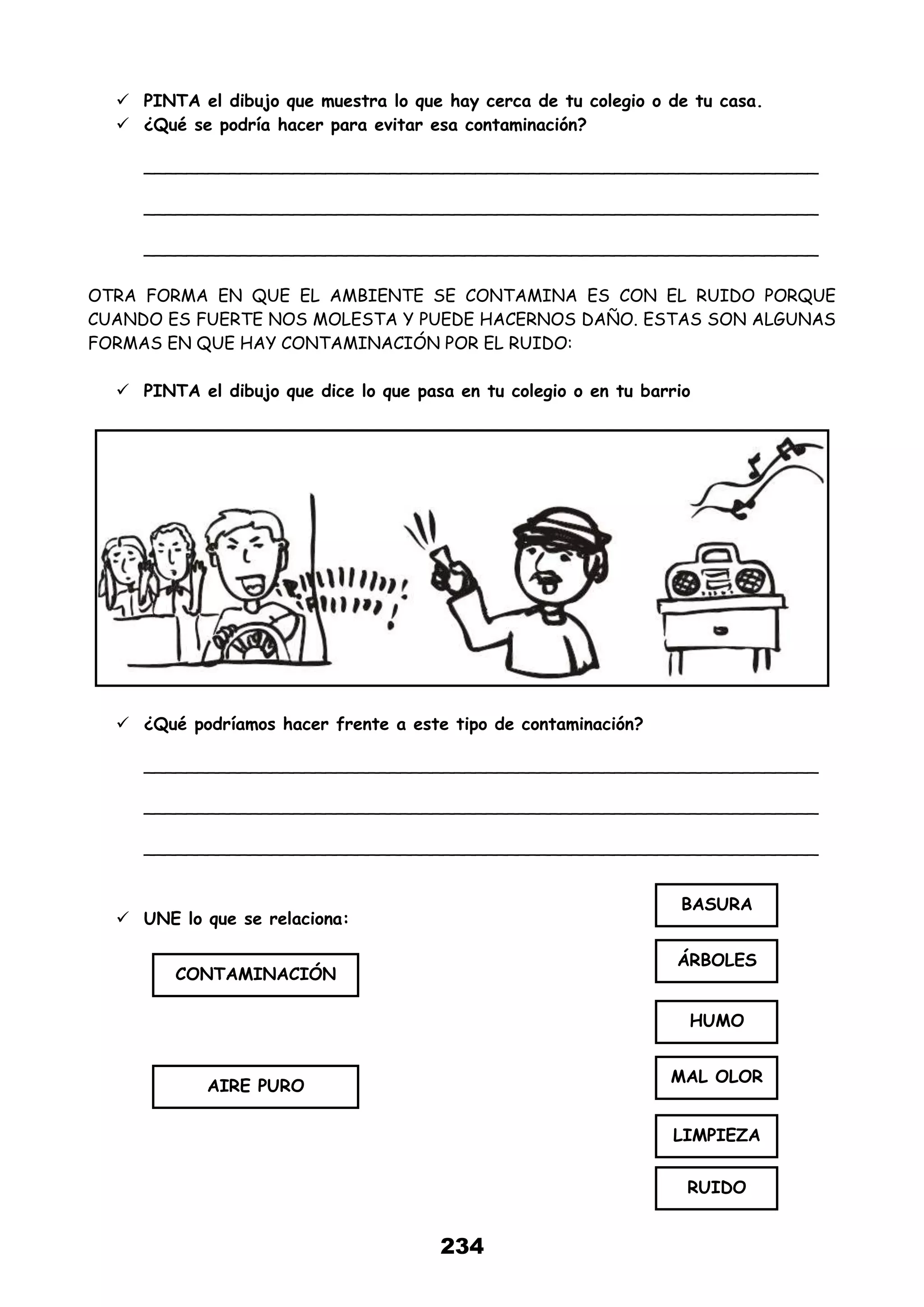 234
 PINTA el dibujo que muestra lo que hay cerca de tu colegio o de tu casa.
 ¿Qué se podría hacer para evitar esa contaminación?
_______________________________________________________________
_______________________________________________________________
_______________________________________________________________
OTRA FORMA EN QUE EL AMBIENTE SE CONTAMINA ES CON EL RUIDO PORQUE
CUANDO ES FUERTE NOS MOLESTA Y PUEDE HACERNOS DAÑO. ESTAS SON ALGUNAS
FORMAS EN QUE HAY CONTAMINACIÓN POR EL RUIDO:
 PINTA el dibujo que dice lo que pasa en tu colegio o en tu barrio
 ¿Qué podríamos hacer frente a este tipo de contaminación?
_______________________________________________________________
_______________________________________________________________
_______________________________________________________________
 UNE lo que se relaciona:
CONTAMINACIÓN
AIRE PURO
BASURA
ÁRBOLES
HUMO
MAL OLOR
LIMPIEZA
RUIDO
 