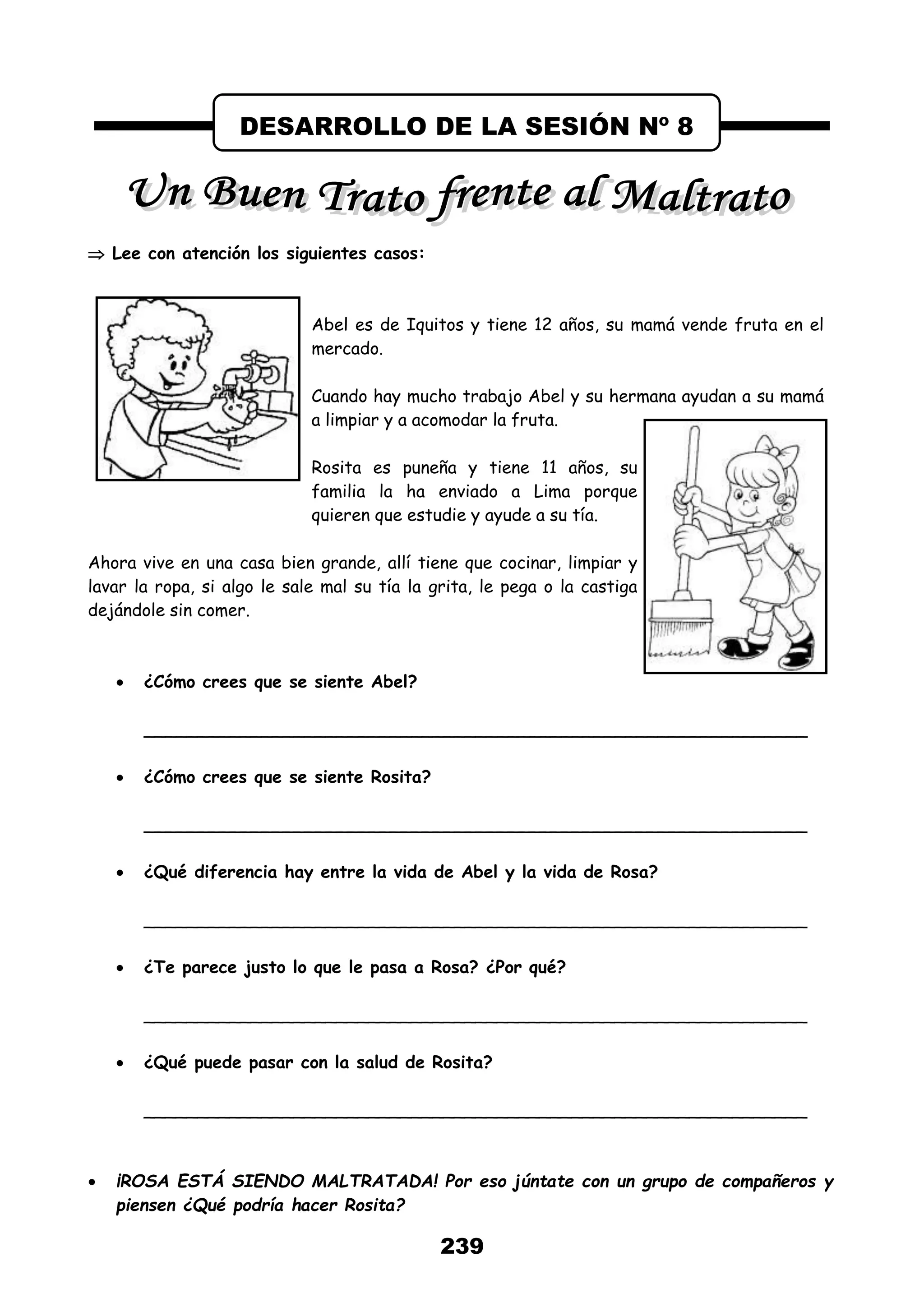 239
 Lee con atención los siguientes casos:
Abel es de Iquitos y tiene 12 años, su mamá vende fruta en el
mercado.
Cuando hay mucho trabajo Abel y su hermana ayudan a su mamá
a limpiar y a acomodar la fruta.
Rosita es puneña y tiene 11 años, su
familia la ha enviado a Lima porque
quieren que estudie y ayude a su tía.
Ahora vive en una casa bien grande, allí tiene que cocinar, limpiar y
lavar la ropa, si algo le sale mal su tía la grita, le pega o la castiga
dejándole sin comer.
 ¿Cómo crees que se siente Abel?
______________________________________________________________
 ¿Cómo crees que se siente Rosita?
______________________________________________________________
 ¿Qué diferencia hay entre la vida de Abel y la vida de Rosa?
______________________________________________________________
 ¿Te parece justo lo que le pasa a Rosa? ¿Por qué?
______________________________________________________________
 ¿Qué puede pasar con la salud de Rosita?
______________________________________________________________
 ¡ROSA ESTÁ SIENDO MALTRATADA! Por eso júntate con un grupo de compañeros y
piensen ¿Qué podría hacer Rosita?
DESARROLLO DE LA SESIÓN Nº 8
 
