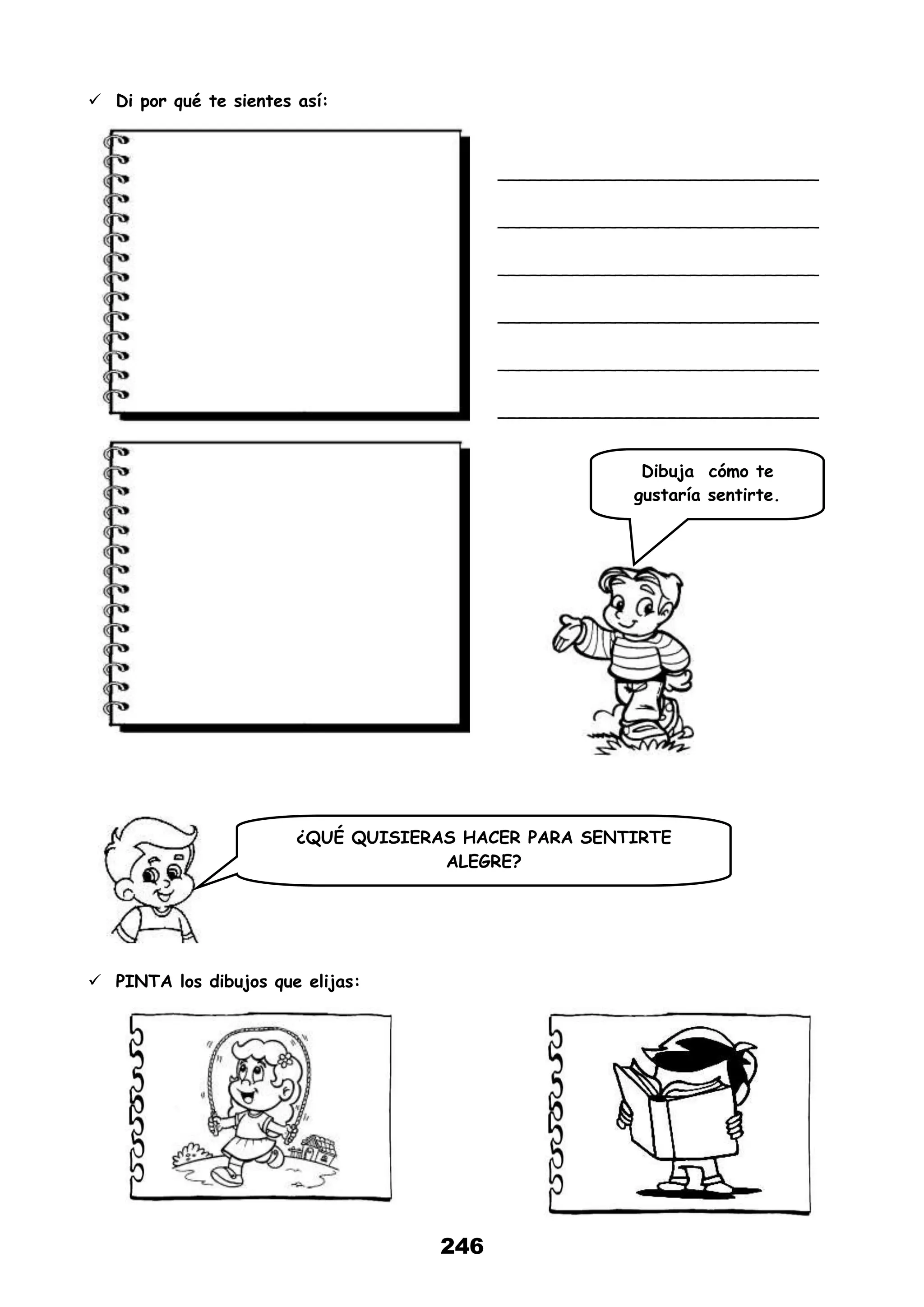 246
 Di por qué te sientes así:
______________________________
______________________________
______________________________
______________________________
______________________________
______________________________
 PINTA los dibujos que elijas:
Dibuja cómo te
gustaría sentirte.
¿QUÉ QUISIERAS HACER PARA SENTIRTE
ALEGRE?
 