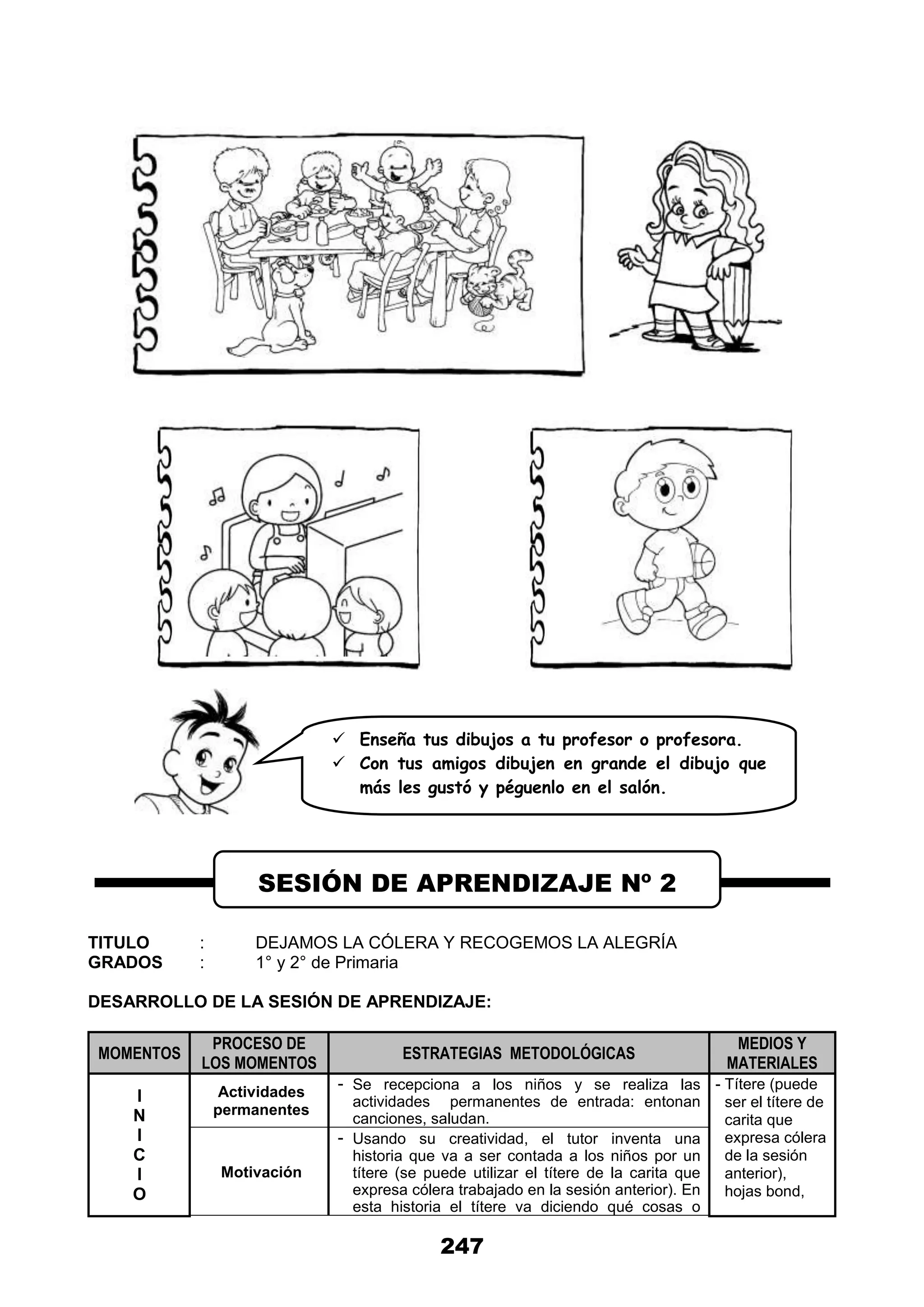 247
TITULO : DEJAMOS LA CÓLERA Y RECOGEMOS LA ALEGRÍA
GRADOS : 1° y 2° de Primaria
DESARROLLO DE LA SESIÓN DE APRENDIZAJE:
MOMENTOS
PROCESO DE
LOS MOMENTOS
ESTRATEGIAS METODOLÓGICAS
MEDIOS Y
MATERIALES
I
N
I
C
I
O
Actividades
permanentes
- Se recepciona a los niños y se realiza las
actividades permanentes de entrada: entonan
canciones, saludan.
- Títere (puede
ser el títere de
carita que
expresa cólera
de la sesión
anterior),
hojas bond,
Motivación
- Usando su creatividad, el tutor inventa una
historia que va a ser contada a los niños por un
títere (se puede utilizar el títere de la carita que
expresa cólera trabajado en la sesión anterior). En
esta historia el títere va diciendo qué cosas o
SESIÓN DE APRENDIZAJE Nº 2
 Enseña tus dibujos a tu profesor o profesora.
 Con tus amigos dibujen en grande el dibujo que
más les gustó y péguenlo en el salón.
 
